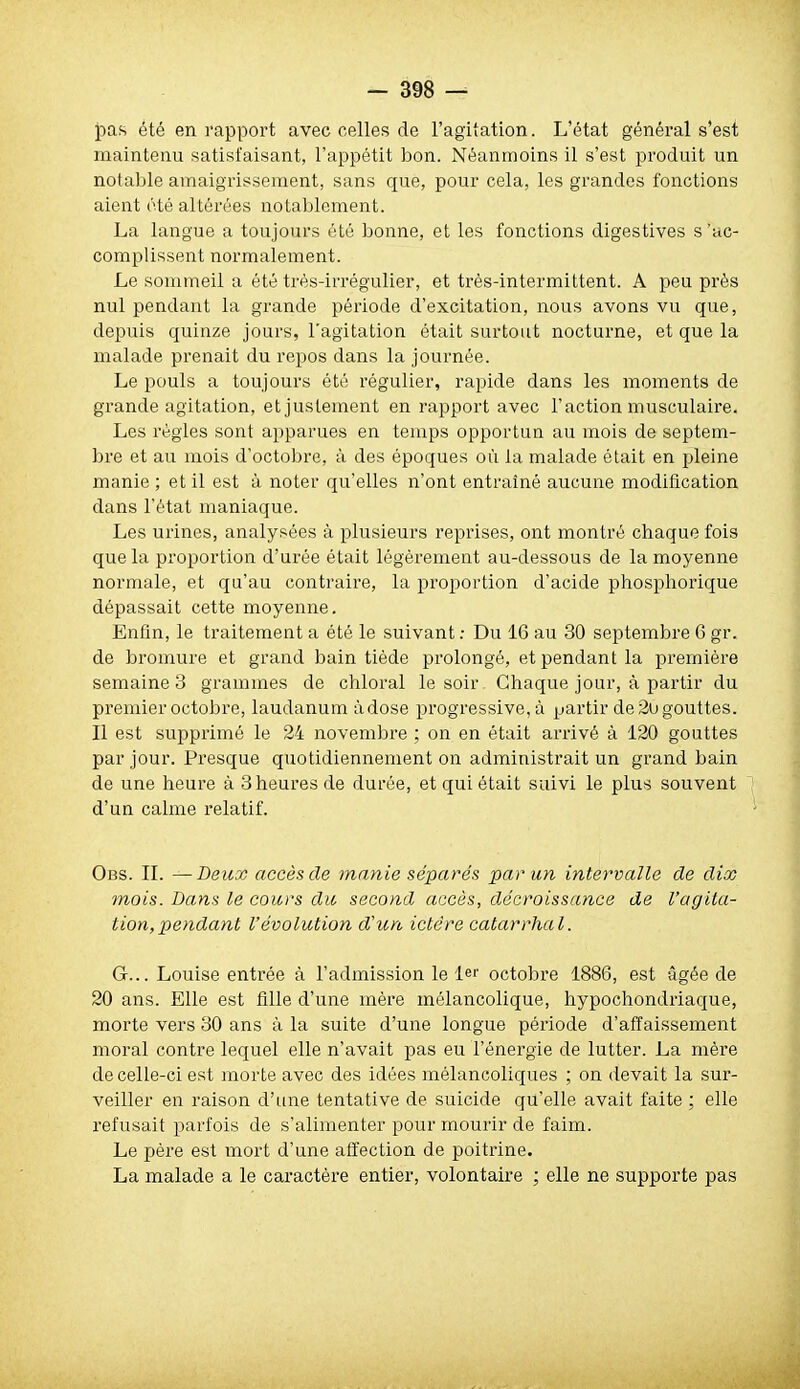 fias été en rapport avec celles de l'agitation. L'état général s'est maintenu satisfaisant, l'appétit bon. Néanmoins il s'est produit un notable amaigrissement, sans que, pour cela, les grandes fonctions aient été altérées notablement. La langue a toujours été bonne, et les fonctions digestives s 'ac- complissent noi-malement. Le sommeil a été très-irrégulier, et trés-intermittent. A peu près nul pendant la grande période d'excitation, nous avons vu que, depuis quinze jours, l'agitation était surtout nocturne, et que la malade prenait du repos dans la journée. Le pouls a toujours été régulier, rapide dans les moments de grande agitation, et justement en rapport avec l'action musculaire. Les régies sont apparues en temps opportun au mois de septem- bre et au mois d'octobre, à des époques où la malade était en 2)leine manie ; et il est à noter qu'elles n'ont entraîné aucune modification dans l'état maniaque. Les urines, analysées à plusieurs reprises, ont montré chaque fois que la proportion d'urée était légèrement au-dessous de la moyenne normale, et qu'au contraire, la proportion d'acide phospliorique dépassait cette moyenne. Enfin, le traitement a été le suivant ; Du 16 au 30 septembre 6 gr. de bromure et grand bain tiède prolongé, et pendant la première semaines grammes de chloral le soir Chaque jour, à partir du premier octobre, laudanum à dose progressive, à partir de 2o gouttes. Il est supprimé le 24 novembre ; on en était arrivé à 120 gouttes par jour. Presque quotidiennement on administrait un grand bain de une heure à 3 heures de durée, et qui était suivi le plus souvent d'un calme relatif. Obs. IL —Deux accès de manie séparés par un intervalle de dix mois. Dans le cours du second accès, décroissance de l'agita- tion, pendant l'évolution d'un ictère catarrhal. G... Louise entrée à l'admission le le'' octobre 1886, est âgée de 20 ans. Elle est fille d'une mère mélancolique, hypochondriaque, morte vers 30 ans à la suite d'une longue période d'affaissement moral contre lequel elle n'avait pas eu l'énergie de lutter. La mère de celle-ci est morte avec des idées mélancoliques ; on devait la sur- veiller en raison d'une tentative de suicide qu'elle avait faite ; elle refusait parfois de s'alimenter pour mourir de faim. Le père est mort d'une affection de poitrine. La malade a le caractère entier, volontaire ; elle ne supporte pas
