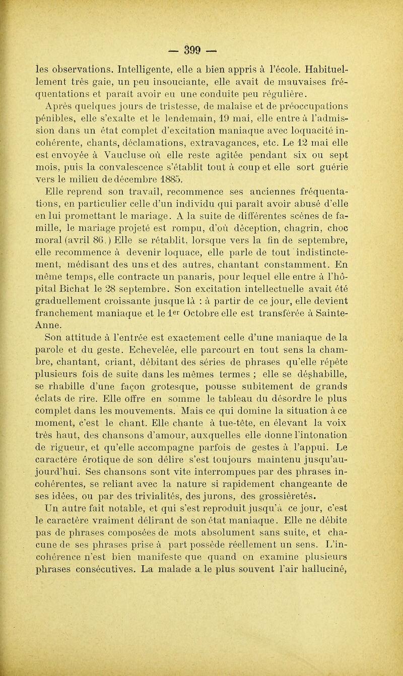 les observations. Intelligente, elle a bien appris à l'école. Habituel- lement très gaie, un peu insouciante, elle avait de mauvaises fré- quentations et parait avoir eu une conduite peu régulière. Après quelques jours de tristesse, de malaise et de préoccupations pénibles, elle s'exalte et le lendemain, 19 mai, elle entre à l'admis- sion dans un état complet d'excitation maniaque avec loquacité in- cohérente, chants, déclamations, extravagances, etc. Le 12 mai elle est envoyée à Vaucluse où elle reste agitée pendant six ou sept mois, puis la convalescence s'établit tout à coup et elle sort guérie vers le milieu de décembre 1885. Elle reprend son travail, recommence ses anciennes fréquenta- tions, en particulier celle d'un individu qui paraît avoir abusé d'elle en lui promettant le mariage. A la suite de différentes scènes de fa- mille, le mariage projeté est rompu, d'où déception, chagrin, choc moral (avril 86.) Elle se rétablit, lorsque vers la fm de septembre, elle recommence à devenir loquace, elle parle de tout indistincte- ment, médisant des uns et des autres, chantant constamment. En môme temps, elle contracte un panaris, pour lequel elle entre à l'hô- pital Bichat le 28 septembre. Son excitation intellectuelle avait été graduellement croissante jusque là : à partir de ce jour, elle devient franchement maniaque et le 1er Octobre elle est transférée à Sainte- Anne. Son attitude à l'entrée est exactem.ent celle d'une maniaque de la parole et du geste. Echevelée, elle parcourt en tout sens la cham- bre, chantant, criant, débitant des séries de phrases qu'elle répète plusieurs fois de suite dans les mêmes termes ; elle se déshabille, se rhabille d'une façon grotesque, pousse subitement de grands éclats de rire. Elle offre en somme le tableau du désordre le plus complet dans les mouvements. Mais ce qui domine la situation à ce moment, c'est le chant. Elle chante à tue-tète, en élevant la voix très haut, des chansons d'amour, auxquelles elle donne l'intonation de rigueur, et qu'elle accompagne parfois de gestes à l'appui. Le caractère érotique de son délire s'est toujours maintenu jusqu'au- jourd'hui. Ses chansons sont vite interrompues par des phrases in- cohérentes, se reliant avec la nature si rapidement changeante de ses idées, ou par des trivialités, des jurons, des grossièretés. Un autre fait notable, et qui s'est reproduit jusqu'à ce jour, c'est le caractère vraiment délirant de son état maniaque. Elle ne débite pas de phrases composées de mots absolument sans suite, et cha- cune de ses phrases prise à part possède réellement un sens. L'in- cohérence n'est bien manifeste que quand on examine plusieurs phrases consécutives. La malade a le plus souvent l'air halluciné,