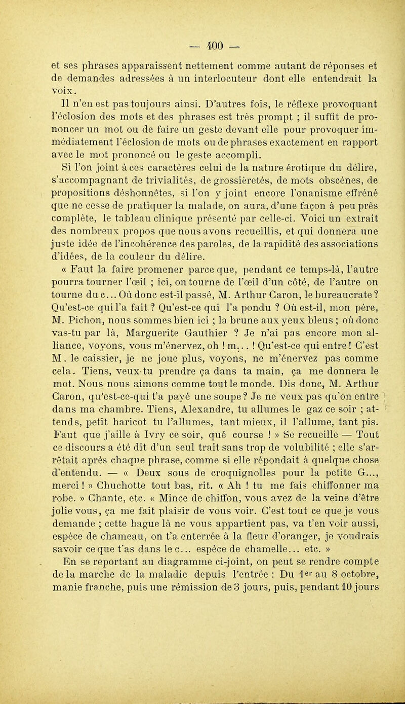 et ses phrases apparaissent nettement comme autant de réponses et de demandes adressées à un interlocuteur dont elle entendrait la voix. Il n'en est pas toujours ainsi. D'autres fois, le réflexe provoquant l'éclosion des mots et des phrases est très prompt ; il suffit de pro- noncer un mot ou de faire un geste devant elle pour provoquer im- médiatement l'éclosion de mots on de phrases exactement en rapport avec le mot prononcé ou le geste accompli. Si l'on joint à ces caractères celui de la nature érotique du délire, s'accompagnant de trivialités, de grossièretés, de mots obscènes, de propositions déshonnêtes, si l'on y joint encore l'onanisme efi'réné que ne cesse de pratiquer la malade, on aura, d'une façon à peu pi'ès complète, le tableau clinique présenté par celle-ci. Voici un extrait des nombreux propos que nous avons recueillis, et qui donnera une juste idée de l'incohérence des paroles, de la rapidité des associations d'idées, de la couleur du délire. « Faut la faire promener parce que, pendant ce temps-là, l'autre pourra tourner l'œil ; ici, on tourne de l'œil d'un côté, de l'autre on tourne duc...Où donc est-ilpassé, M. Arthur Garon, le bureaucrate? Qu'est-ce qui l'a fait ? Qu'est-ce qui l'a pondu ? Où est-il, mon père, M. Pichon, nous sommes bien ici ; la brune aux yeux bleus; où donc vas-tu par là, Marguerite Gauthier ? Je n'ai pas encore mon al- liance, voyons, vous m'énervez, oh ! m... ! Qu'est-ce qui entre ! C'est M. le caissier, je ne joue plus, voyons, ne m'énervez pas comme cela. Tiens, veux-tu prendre ça dans ta main, ça me donnera le mot. Nous nous aimons comme tout le monde. Dis donc, M. Arthur Garon, qu'est-ce-qui t'a payé une soupe? Je ne veux pas qu'on entre dans ma chambre. Tiens, Alexandre, tu allumes le gaz ce soir ; at- tends, petit haricot tu l'allumes, tant mieux, il l'allume, tant pis. Faut que j'aille à Ivry ce soir, qué course ! » Se recueille — Tout ce discours a été dit d'un seul trait sans trop de volubilité ; elle s'ar- rêtait après chaque phrase, comme si elle répondait à quelque chose d'entendu. — « Deux sous de croquignolles pour la petite G..., merci ! » Ghuchotte tout bas, rit. « Ah ! tu me fais chiffonner ma robe. » Ghante, etc. « Mince de chiiîon, vous avez de la veine d'être jolie vous, ça me fait plaisir de vous voir. C'est tout ce que je vous demande ; cette bague là ne vous appartient pas, va t'en voir aussi, espèce de chameau, on t'a enterrée à la fleur d'oranger, je voudrais savoir ce que t'as dans lec... espèce de chamelle... etc. » En se reportant au diagramme ci-joint, on peut se rendre compte delà marche de la maladie depuis l'entrée : Du lerau 8 octobre, manie franche, puis une rémission de 3 jours, puis, pendant 10 jours