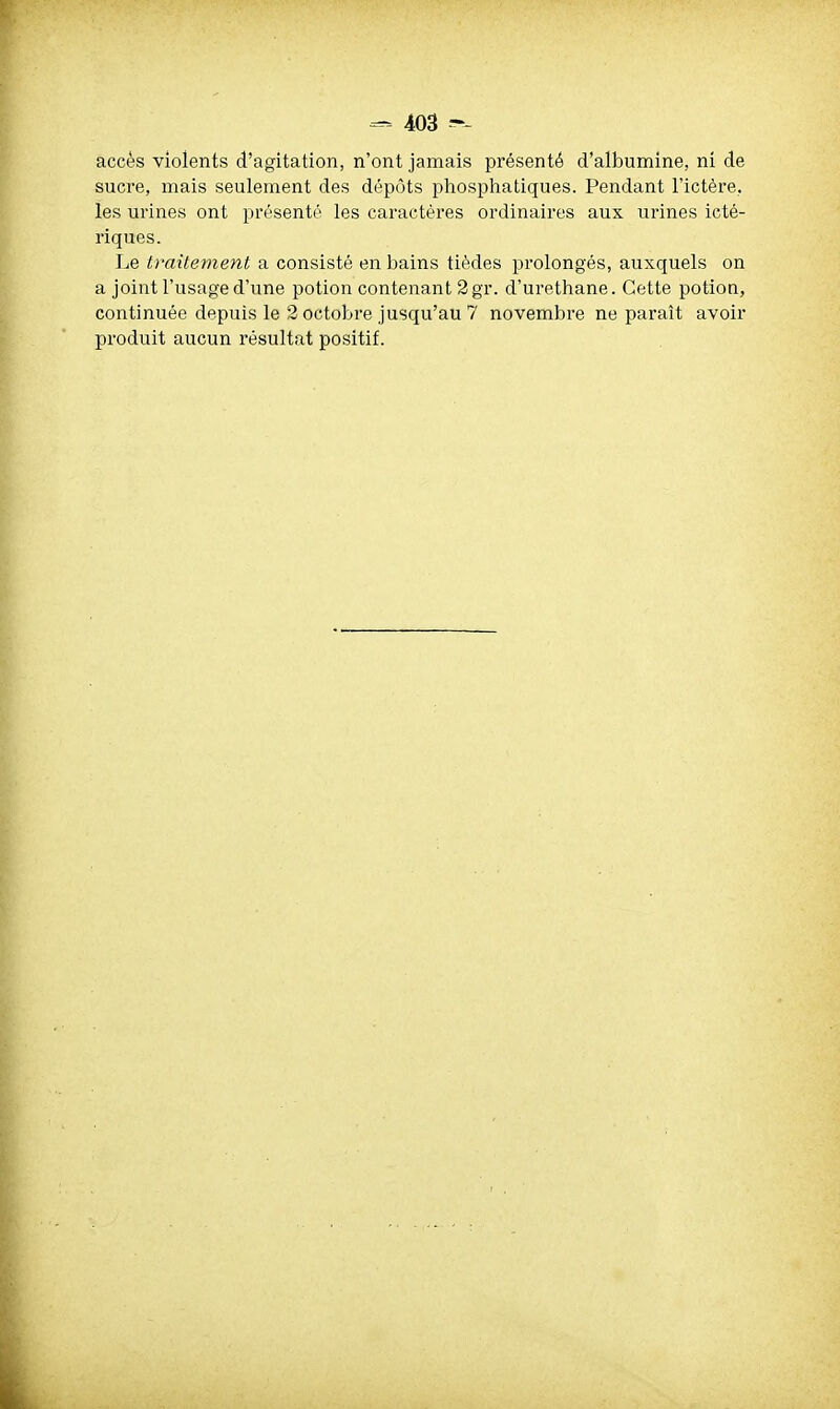 accès violents d'agitation, n'ont jamais présenté d'albumine, ni de sucre, mais seulement des dépôts phosphatiques. Pendant l'ictère, les urines ont présenté les caractères ordinaires aux urines icté- riques. Le traitement a consisté en bains tièdes prolongés, auxquels on a joint l'usage d'une potion contenant 2 gr. d'urethane. Cette potion, continuée depuis le 2 octobre jusqu'au 7 novembre ne paraît avoir produit aucun résultat positif.