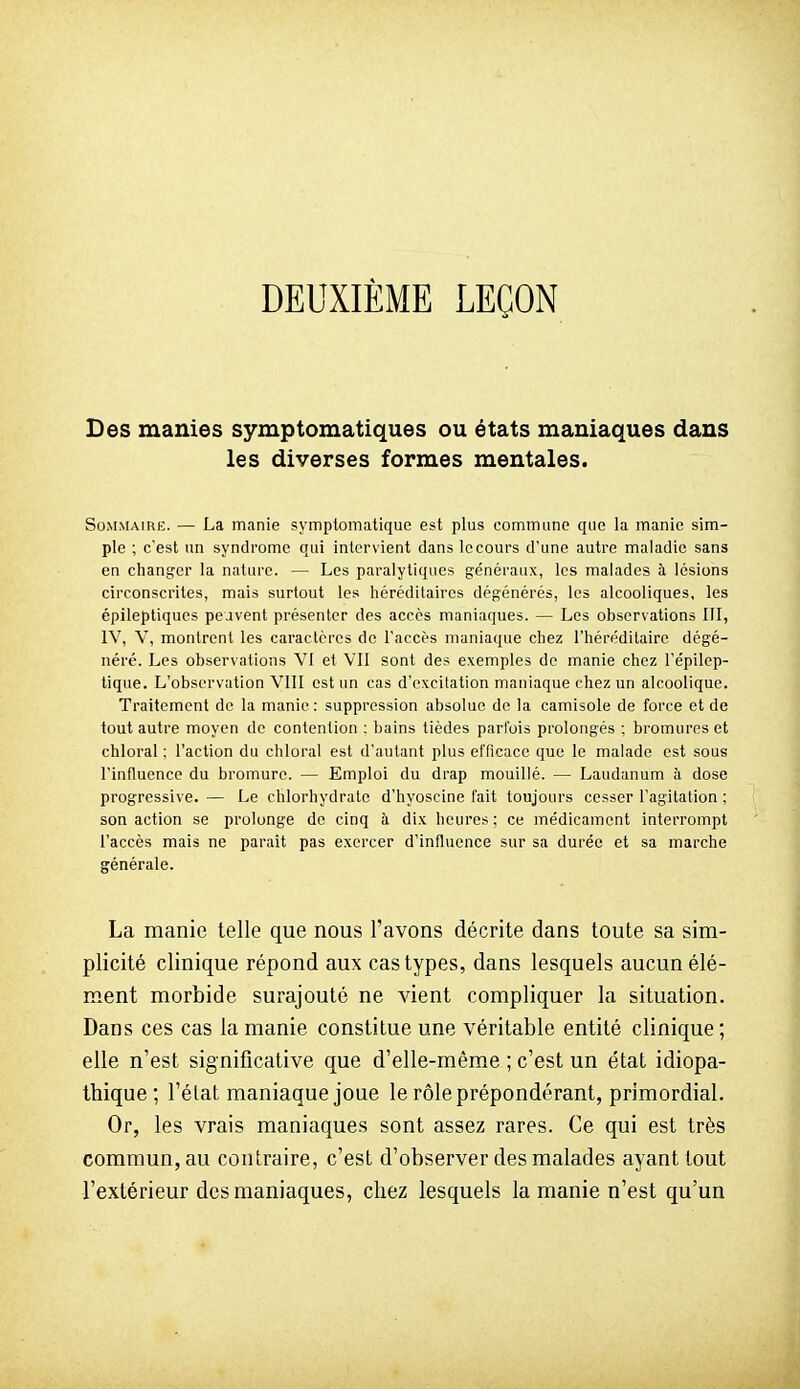 DEUXIÈME LEÇON Des manies symptomatiques ou états maniaques dans les diverses formes mentales. Sommaire. — La manie symptomatlque est plus commune que la manie sim- ple ; c'est un syndrome qui intervient dans le cours d'une autre maladie sans en changer la nature. — Les paralytiques généraux, les malades à lésions circonscrites, mais surtout les liéréditaircs dégénérés, les alcooliques, les épileptiques peuvent présenter des accès maniaques. — Les observations 111, IV, V, montrent les caractères de l'accès maniaque chez l'héréditaire dégé- néré. Les observations Vl et Vil sont des exemples de manie chez l'épilep- tique. L'observation VllI est un cas d'excitation maniaque chez un alcoolique. Traitement de la manie : suppression absolue de la camisole de force et de tout autre moyen de contention ; bains tièdes parfois prolongés ; bromures et chloral ; l'action du chloral est d'autant plus efficace que le malade est sous l'influence du bromure. — Emploi du drap mouillé. — Laudanum à dose progressive. — Le chlorhydrate d'hyoscine fait toujours cesser l'agitation ; son action se prolonge de cinq à dix heures ; ce médicament interrompt l'accès mais ne paraît pas exercer d'influence sur sa durée et sa marche générale. La manie telle que nous Favons décrite dans toute sa sim- plicité clinique répond aux cas types, dans lesquels aucun élé- ment morbide surajouté ne vient compliquer la situation. Dans ces cas la manie constitue une véritable entité clinique ; elle n'est significative que d'elle-même ; c'est un état idiopa- thique ; l'état maniaque joue le rôle prépondérant, primordial. Or, les vrais maniaques sont assez rares. Ce qui est très commun, au contraire, c'est d'observer des malades ayant tout l'extérieur des maniaques, chez lesquels la manie n'est qu'un