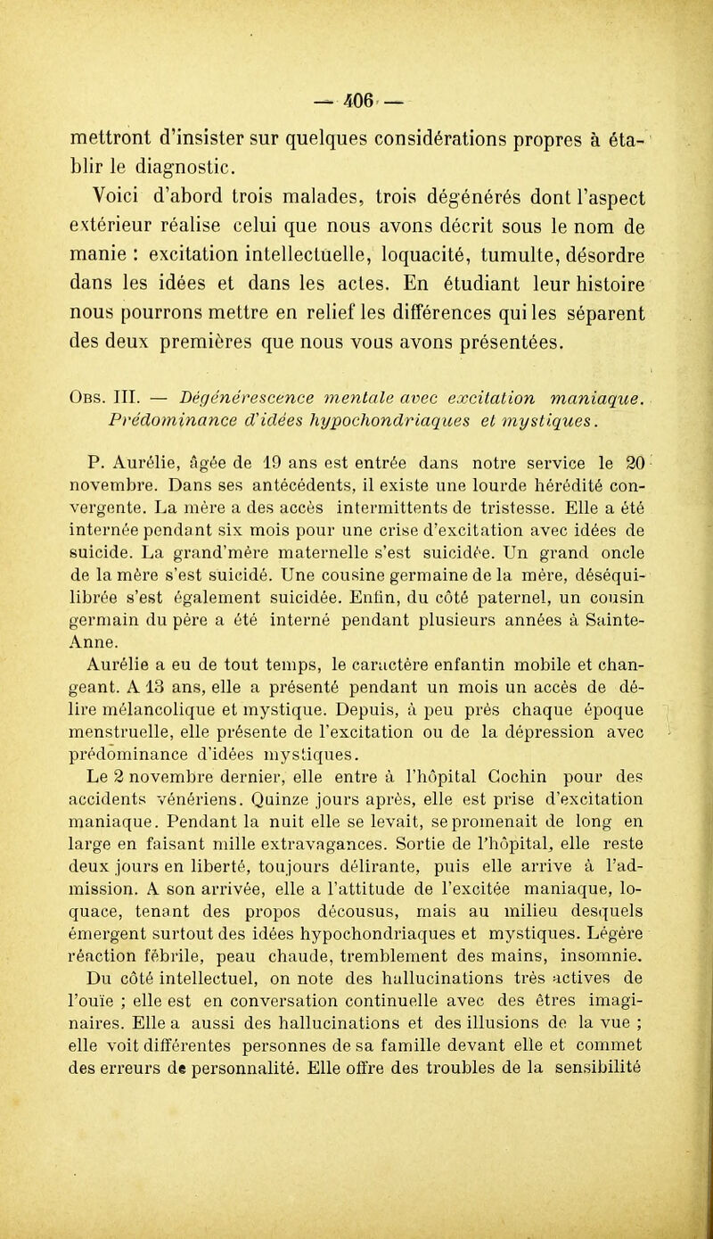 mettront d'insister sur quelques considérations propres à éta- blir le diagnostic. Voici d'abord trois malades, trois dégénérés dont l'aspect extérieur réalise celui que nous avons décrit sous le nom de manie : excitation intellectuelle, loquacité, tumulte, désordre dans les idées et dans les actes. En étudiant leur histoire nous pourrons mettre en relief les différences qui les séparent des deux premières que nous vous avons présentées. Obs. III. — Dégénérescence mentale avec excitation maniaque. Prédominance d'idées hypochondriaques et mystiques. P. Aurélie, âgée de 19 ans est entrée dans notre service le 20 novembre. Dans ses antécédents, il existe une lourde hérédité con- vergente. La mère a des accès intermittents de tristesse. Elle a été internée pendant six mois pour une crise d'excitation avec idées de suicide. La grand'mère maternelle s'est suicidée. Un grand oncle de la mère s'est suicidé. Une cousine germaine de la mère, déséqui- librée s'est également suicidée. Enfin, du côté paternel, un cousin germain du père a été interné pendant plusieurs années à Sainte- Anne. Aurélie a eu de tout temps, le caractère enfantin mobile et chan- geant. A 13 ans, elle a présenté pendant un mois un accès de dé- lire mélancolique et mystique. Depuis, à peu près chaque époque menstruelle, elle présente de l'excitation ou de la dépression avec prédominance d'idées mystiques. Le 2 novembre dernier, elle entre à l'hôpital Cochin pour des accidents vénériens. Quinze jours après, elle est prise d'excitation maniaque. Pendant la nuit elle se levait, se promenait de long en large en faisant mille extravagances. Sortie de l'hôpital, elle reste deux jours en liberté, toujours délirante, puis elle arrive à l'ad- mission. A son arrivée, elle a l'attitude de l'excitée maniaque, lo- quace, tenant des propos décousus, mais au milieu desquels émergent surtout des idées hypochondriaques et mystiques. Légère réaction fébrile, peau chaude, tremblement des mains, insomnie. Du côté intellectuel, on note des hallucinations très actives de l'ouïe ; elle est en conversation continuelle avec des êtres imagi- naires. Elle a aussi des hallucinations et des illusions de la vue ; elle voit différentes personnes de sa famille devant elle et commet des erreurs de personnalité. Elle offre des troubles de la sensibilité