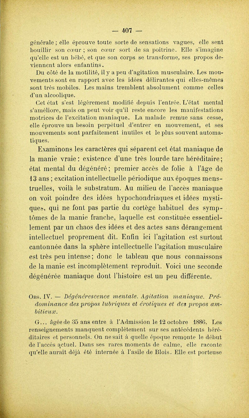 générale ; elle éprouve toute sorte de sensations vagues, elle sent bouillir son cœur ; son cœur sort de sa poitrine. Elle s'imagine qu'elle est un bébé, et que son corps se transforme, ses propos de- viennent alors enfantins. Du côté de la motilité, il y a peu d'agitation musculaire. Les mou- vements sont en rapport avec les idées délirantes qui elles-mêmes sont très mobiles. Les mains tremblent absolument comme celles d'un alcoolique. Cet état s'est légèrement modifié depuis l'enti-èe. L'état mental s'améliore, mais on peut voir qu'il reste encore les manifestations motrices de l'excitation maniaque. La malade remue sans cesse, elle éprouve un besoin perpétuel d'entrer en mouvement, et ses mouvements sont parfaitement inutiles et le plus souvent automa- tiques. Examinons les caractères qui séparent cet état maniaque de la manie vraie: existence d'une très lourde tare héréditaire; étal mental du dégénéré ; premier accès de folie à l'âge de 13 ans ; excitation intellectuelle périodique aux époques mens- truelles, voilà le substratum. Au milieu de l'accès maniaque on voit poindre des idées hypochondriaques et idées mysti- que», qui ne font pas partie du cortège habituel des symp- tômes de la manie franche, laquelle est constituée essentiel- lement par un chaos des idées et des actes sans dérangement intellectuel proprement dit. Enfin ici l'agitation est surtout cantonnée dans la sphère intellectuelle l'agitation musculaire est très peu intense ; donc le tableau que nous connaissons de la manie est incomplètement reproduit. Voici une seconde dégénérée maniaque dont l'histoire est un peu différente. Obs. IV. — Dégénérescence mentale. Agitation maniaque. Pré- dominance des propos lubriques et erotiques et des propos am- bitieux. G... âgée de 35 ans entre à l'Admission le 12 octobre 1886. Les renseignements manquent complètement sur ses antécédents héré- ditaii'es et personnels. On ne sait à quelle époque remonte le début de l'accès actuel. Dans ses rares moments de calme, elle raconte qu'elle aurait déjà été internée à l'asile de Blois. Elle est porteuse