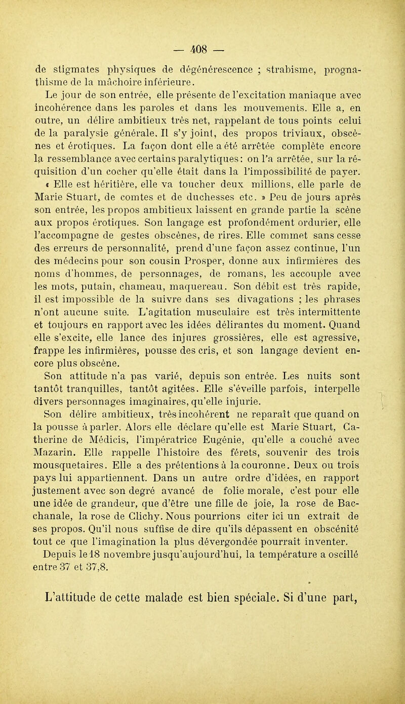 de stigmates physiques de dégénérescence ; strabisme, progna- thisme de la mâchoire inférieure. Le jour de son entrée, elle présente de l'excitation maniaque avec incohérence dans les paroles et dans les mouvements. Elle a, en outre, un délire ambitieux très net, rappelant de tous points celui delà paralysie générale. Il s'y joint, des propos triviaux, obscè- nes et érotiques. La façon dont elle a été arrêtée complète encore la ressemblance avec certains paralytiques: on l'a arrêtée, sur la ré- quisition d'un cocher qu'elle était dans la l'impossibilité de payer. « Elle est héritière, elle va toucher deux millions, elle parle de Marie Stuart, de comtes et de duchesses etc. » Peu de jours après son entrée, les propos ambitieux laissent en grande partie la scène aux propos érotiques. Son langage est profondément ordurier, elle l'accompagne de gestes obscènes, de rires. Elle commet sans cesse des erreurs de personnalité, prend d'une façon assez continue, l'un des médecins pour son cousin Prosper, donne aux infirmières des noms d'hommes, de personnages, de romans, les accouple avec les mots, putain, chameau, maquereau. Son débit est très rapide, il est impossible de la suivre dans ses divagations ; les phrases n'ont aucune suite. L'agitation musculaire est très intermittente et toujours en rapport avec les idées délirantes du moment. Quand elle s'excite, elle lance des injures grossières, elle est agressive, frappe les infirmières, pousse des cris, et son langage devient en- core plus obscène. Son attitude n'a pas varié, depuis son entrée. Les nuits sont tantôt tranquilles, tantôt agitées. Elle s'éveille parfois, interpelle divers personnages imaginaires, qu'elle injurie. Son délire ambitieux, très incohérent ne reparaît que quand on la pousse à parler. Alors elle déclare qu'elle est Marie Stuart, Ca- therine de Médicis, l'impératrice Eugénie, qu'elle a couché avec Mazarin. Elle rappelle l'histoire des férets, souvenir des trois mousquetaires. Elle a des prétentions à la couronne. Deux ou trois pays lui appartiennent. Dans un autre ordre d'idées, en rapport justement avec son degré avancé de folie morale, c'est pour elle une idée de grandeur, que d'être une fille de joie, la rose de Bac- chanale, la rose de Glichy. Nous pourrions citer ici un extrait de ses propos. Qu'il nous suffise de dire qu'ils dépassent en obscénité tout ce que l'imagination la plus dévergondée pourrait inventer. Depuis le 18 novembre jusqu'aujourd'hui, la température a oscillé entre 37 et 37,8. L'attitude de cette malade est bien spéciale. Si d'une part,