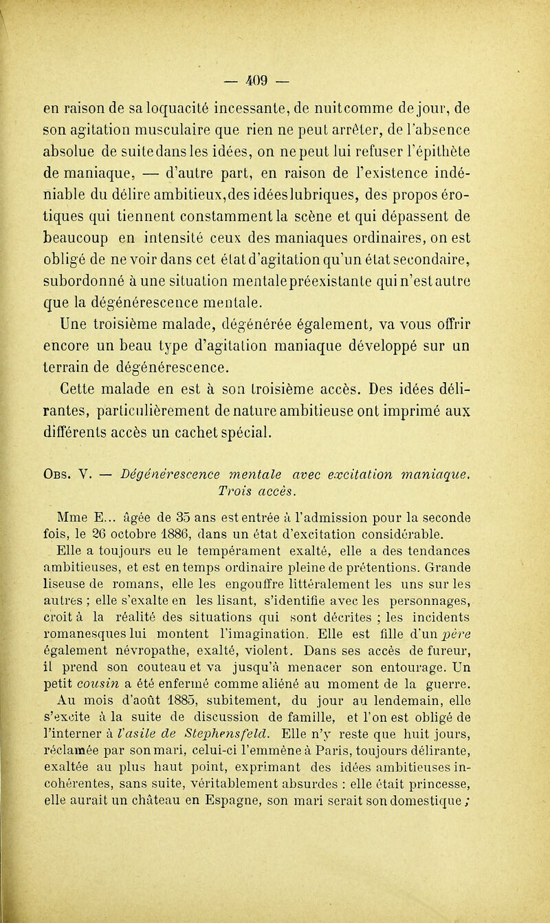 en raison de sa loquacité incessante, de nuitcomme de jour, de son agitation musculaire que rien ne peut arrêter, de l'absence absolue de suitedansles idées, on ne peut lui refuser l'épitliète de maniaque, — d'autre part, en raison de l'existence indé- niable du délire ambitieux,des idéeslubriques, des propos éro- tiques qui tiennent constamment la scène et qui dépassent de beaucoup en intensité ceux des maniaques ordinaires, on est obligé de ne voir dans cet élatd'agitation qu'un état secondaire, subordonné aune situation mentalepréexistante qui n'est autre que la dégénérescence mentale. Une troisième malade, dégénérée également, va vous offrir encore un beau type d'agitation maniaque développé sur un terrain de dégénérescence. Cette malade en est à son troisième accès. Des idées déli- rantes, particulièrement de nature ambitieuse ont imprimé aux différents accès un cachet spécial, Obs. V. — Dégénérescence mentale avec excitation maniaque. Trois accès. Mme E... âgée de 35 ans est entrée à l'admission pour la seconde fois, le 26 octobre 1886, dans un état d'excitation considérable. Elle a toujours eu le tempérament exalté, elle a des tendances ambitieuses, et est en temps ordinaire pleine de prétentions. Grande liseuse de romans, elle les engouffre littéralement les uns sur les autres ; elle s'exalte en les lisant, s'identifie avec les personnages, croit à la réalité des situations qui sont décrites ; les incidents romanesques lui montent l'imagination. Elle est fille d'un xière également névropathe, exalté, violent. Dans ses accès de fureur, il prend son couteau et va jusqu'à menacer son entourage. Un petit cousin a été enfermé comme aliéné au moment de la guerre. Au mois d'août 1885, subitement, du jour au lendemain, elle s'excite à la suite de discussion de famille, et l'on est obligé de l'interner à Vasile de Stephensfeld. Elle n'v reste que huit jours, réclamée par son mari, celui-ci l'emmène à Paris, toujours délirante, exaltée au plus haut point, exprimant des idées ambitieuses in- cohérentes, sans suite, véritablement absurdes : elle était princesse, elle aurait un château en Espagne, son mari serait son domestique;