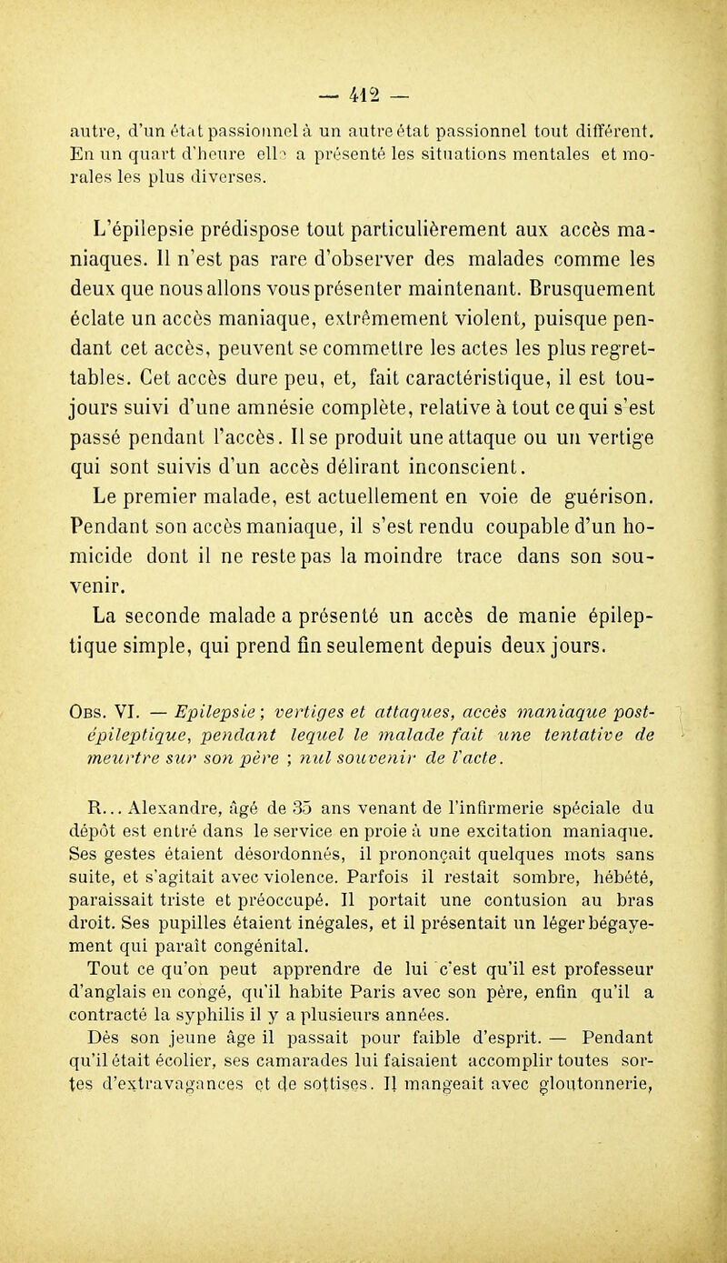 autre, d'un état passionnel à un autre état passionnel tout différent. En un quart d'tieure ell:^ a présenté les situations mentales et mo- rales les plus diverses. L'épilepsie prédispose tout particulièrement aux accès ma- niaques. 11 n'est pas rare d'observer des malades comme les deux que nous allons vous présenter maintenant. Brusquement éclate un accès maniaque, extrêmement violent-, puisque pen- dant cet accès, peuvent se commettre les actes les plus regret- tables. Cet accès dure peu, et, fait caractéristique, il est tou- jours suivi d'une amnésie complète, relative à tout ce qui s'est passé pendant l'accès. Use produit une attaque ou un vertige qui sont suivis d'un accès délirant inconscient. Le premier malade, est actuellement en voie de guérison. Pendant son accès maniaque, il s'est rendu coupable d'un ho- micide dont il ne reste pas la moindre trace dans son sou- venir. La seconde malade a présenté un accès de manie épilep- tique simple, qui prend fin seulement depuis deux jours. Obs. VI. — Epilepsie ; vertiges et attaques, accès maniaque post- épileptique, pendant lequel le malade fait une tentative de meurtre sur son père ; nul souvenir de l'acte. R... Alexandre, âgé de 35 ans venant de l'infirmerie spéciale du dépôt est entré dans le service en proie à une excitation maniaque. Ses gestes étaient désordonnés, il prononçait quelques mots sans suite, et s'agitait avec violence. Parfois il restait sombre, hébété, paraissait triste et préoccupé. 11 portait une contusion au bras droit. Ses pupilles étaient inégales, et il présentait un léger bégaye- ment qui paraît congénital. Tout ce qu'on peut apprendre de lui c'est qu'il est professeur d'anglais en congé, qu'il habite Paris avec son père, enfin qu'il a contracté la syphilis il y a plusieurs années. Dès son jeune âge il passait pour faible d'esprit. — Pendant qu'il était écolier, ses camarades lui faisaient accomplir toutes sor- tes d'extravagances et de sottises. Il mangeait avec gloutonnerie,