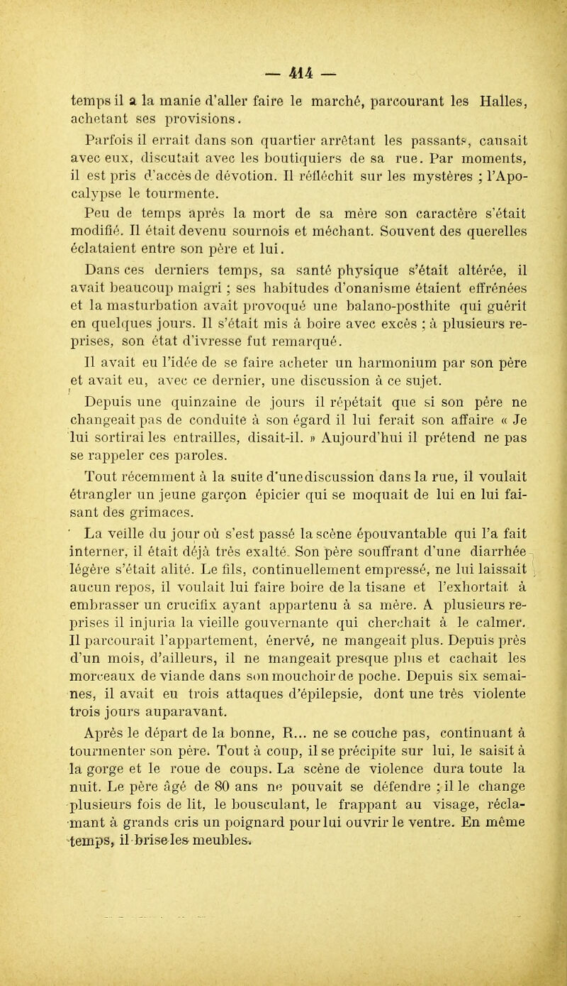 temps il a la manie d'aller faire le marché, parcourant les Halles, achetant ses provisions. Parfois il errait dans son quartier arrêtant les passant?, causait avec eux, discutait avec les boutiquiers de sa rue. Par moments, il est pris d'accès de dévotion. Il réfléchit sur les mystères ; l'Apo- calypse le tourmente. Peu de temps après la mort de sa mère son caractère s'était modifié. Il était devenu sournois et méchant. Souvent des querelles éclataient entre son père et lui. Dans ces derniers temps, sa santé physique s'était altérée, il avait beaucoup maigri ; ses habitudes d'onanisme étaient effrénées et la masturbation avait provoqué une balano-posthite qui guérit en quelques jours. 11 s'était mis à boire avec excès ; à plusieurs re- prises, son état d'ivresse fut remarqué. Il avait eu l'idée de se faire acheter un harmonium par son père et avait eu, avec ce dernier, une discussion à ce sujet. Depuis une quinzaine de jours il répétait que si son père ne changeait pas de conduite à son égard il lui ferait son affaire « Je lui sortirai les entrailles, disait-il. » Aujourd'hui il prétend ne pas se rappeler ces paroles. Tout récemment à la suite d'une discussion dans la rue, il voulait étrangler un jeune garçon épicier qui se moquait de lui en lui fai- sant des grimaces. ' La veille du jour où s'est passé la scène épouvantable qui l'a fait interner, il était déjà très exalté. Son père souffrant d'une diarrhée légère s'était alité. Le fils, continuellement empressé, ne lui laissait aucun repos, il voxilait lui faire boire de la tisane et l'exhortait à embrasser un crucifix ayant appartenu à sa mère. A plusieurs re- prises il injuria la vieille gouvernante qui cherchait à le calmer. Il parcourait l'appartement, énervé, ne mangeait plus. Depuis près d'un mois, d'ailleurs, il ne mangeait presque plus et cachait les morceaux de viande dans son mouchoir de poche. Depuis six semai- nes, il avait eu trois attaques d'épilepsie, dont une très violente ti'ois jours auparavant. Après le départ de la bonne, R... ne se couche pas, continuant à tourmenter son père. Tout à coup, il se précipite sur lui, le saisit à la gorge et le roue de coups. La scène de violence dura toute la nuit. Le père ;1gé de 80 ans ne pouvait se défendre ; il le change plusieurs fois de lit, le bousculant, le frappant au visage, récla- mant à grands cris un poignard pour lui ouvrir le ventre. En même temps, il bris&les meubles-.