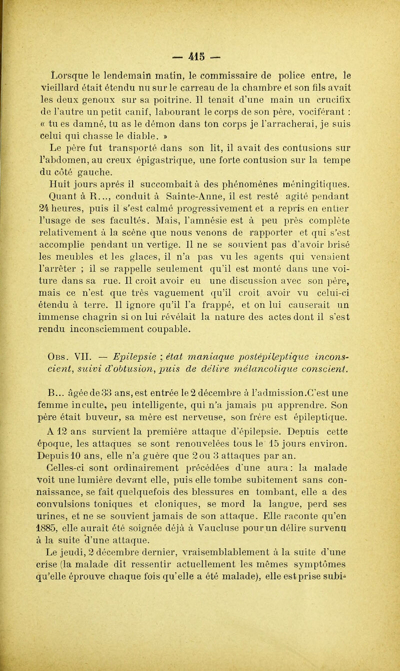 Lorsque le lendemain matin, le commissaire de police entre, le vieillard était étendu nu sur le carreau de la chambre et son fils avait les deux genoux sur sa poitrine. Il tenait d'une main un crucifix de l'autre un petit canif, labourant le corps de son père, vociférant : « tu es damné, tu as le démon dans ton corps je l'arracherai, je suis celui qui chasse le diable. » Le père fut transporté dans son lit, il avait des contusions sur l'abdomen, au creux épigastrique, une forte contusion sur la tempe du côté gauche. Huit jours après il succombait à des phénomènes méningitiques. Quant à R..., conduit à Sainte-Anne, il est resté agité pendant 24 heures, puis il s'est calmé progressivement et a repris en entier l'usage de ses facultés. Mais, l'amnésie est à peu près complète relativement à la scène que nous venons de rapporter et qui s'est accomplie pendant un vertige. Il ne se souvient pas d'avoir brisé les meubles et les glaces, il n'a pas vu les agents qui venaient l'arrêter ; il se rappelle seulement qu'il est monté dans une voi- ture dans sa rue. Il croit avoir eu une discussion avec son père, mais ce n'est que très vaguement qu'il croit avoir vu celui-ci étendu à terre. Il ignore qu'il l'a frappé, et on lui causerait un immense chagrin si on lui révélait la nature des actes dont il s'est rendu inconsciemment coupable. Obs. VII. — Epilepsie ; état maniaque postépileptique incons- cient, suivi cfoMusion, puis de délire mélancolique conscient. B... âgée de 33 ans, est entrée le 2 décembre à l'admission.C'est une femme inculte, peu intelligente, qui n'a jamais pu apprendre. Son père était buveur, sa mère est nerveuse, son frère est épileptique. A 12 ans survient la première attaque d'épilepsie. Depuis cette époque, les attaques se sont renouvelées tous le 15 jours environ. Depuis 10 ans, elle n'a guère que 2ou 3 attaques par an. Celles-ci sont ordinairement précédées d'une aura ; la malade voit une lumière devant elle, puis elle tombe subitement sans con- naissance, se fait quelquefois des blessures en tombant, elle a des convulsions toniques et cloniques, se mord la langue, perd ses urines, et ne se souvient jamais de son attaque. Elle raconte qu'en 1885, elle aurait été soignée déjà à Vaucluse pour un délire survenu à la suite d'une attaque. Le jeudi, 2 décembre dernier, vraisemblalîlement à la suite d'une crise (la malade dit ressentir actuellement les mêmes symptômes qu'elle éprouve chaque fois qu'elle a été malade), elle est prise subi-