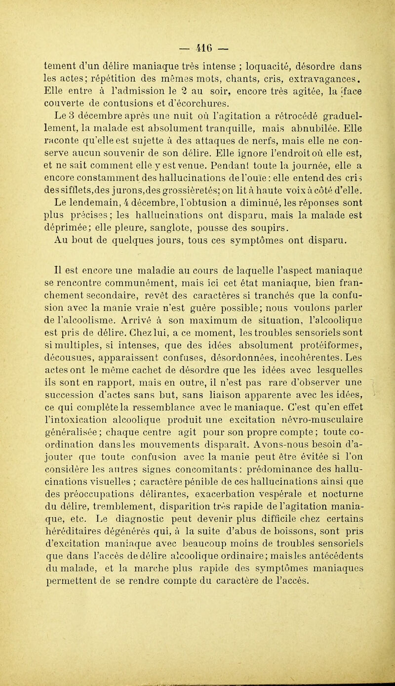 tement d'un délire maniaque très intense ; loquacité, désordre dans les actes; répétition des mêmes mots, chants, cris, extravagances. Elle entre à l'admission le 2 au soir, encore très agitée, la Iface couverte de contusions et d'écorchures. Le 3 décembre après une nuit où l'agitation a rétrocédé graduel- lement, la malade est absolument tranquille, mais abnubilée. Elle raconte qu'elle est sujette à des attaques de nerfs, mais elle ne con- serve aucun souvenir de son délire. Elle ignore l'endroit où elle est, et ne sait comment elle y est venue. Pendanl toute la journée, elle a encore constamment des hallucinations de l'ouïe: elle entend des cris des sifflets,des jurons,des grossièretés; on lit à haute voix à côté d'elle. Le lendemain, 4 décembre, Tobtusion a diminué, les réponses sont plus précises; les hallucinations ont disparu, mais la malade est déprimée; elle pleure, sanglote, pousse des soupirs. Au bout de quelques jours, tous ces symptômes ont disparu. Il est encore une maladie au cours de laquelle l'aspect maniaque se rencontre communément, mais ici cet état maniaque, bien fran- chement secondaire, revêt des caractères si tranchés que la confu- sion avec la manie vraie n'est guère possible; nous voulons parler de l'alcoolisme. Arrivé à son maximum de situation, l'alcoolique est pris de délire. Chez lui, a ce moment, les troubles sensoriels sont si multiples, si intenses, que des idées absolument protéiformes, décousues, apparaissent confuses, désordonnées, incohérentes. Les actes ont le même cachet de désordre que les idées avec lesquelles ils sont en rapport, mais en outre, il n'est pas rare d'observer une succession d'actes sans but, sans liaison apparente avec les idées, ce qui complète la ressemblance avec le maniaque. C'est qu'en effet l'intoxication alcoolique produit une excitation névro-musculaire généralisée ; chaque centre agit pour son propre compte ; toute co- ordination dans les mouvements disparaît. Avons-nous besoin d'a- jouter que toute confusion avec la manie peut être évitée si l'on considère les autres signes concomitants: prédominance des hallu- cinations visuelles ; caractère pénible de ces hallucinations ainsi que des préoccupations délirantes, exacerbation vespérale et nocturne du délire, tremblement, disparition très rapide de l'agitation mania- que, etc. Le diagnostic peut devenir plus difficile chez certains héréditaires dégénérés qui, à la suite d'abus de boissons, sont pris d'excitation maniaque avec beaucoup moins de troubles sensoriels que dans l'accès dedélire alcoolique ordinaire; maisles antécédents du malade, et la marche plus rapide des symptômes maniaques permettent de se rendre comjDte du caractèi'e de l'accès.