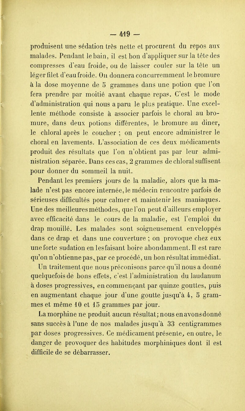 - 449 — produisent une sédation très nette et procurent du repos aux malades. Pendant le bain, il est bon d'appliquer sur la tête des compresses d'eau froide, ou de laisser couler sur la tête un léger filet d'eau froide. On donnera concurremment le bromure à la dose moyenne de 5 grammes dans une potion que l'on fera prendre par moitié avant chaque repas. C'est le mode d'administration qui nous a paru le plus pratique. Une excel- lente méthode consiste à associer parfois le choral au bro- mure, dans deux potions différentes, le bromure au diner, le chloral après le coucher ; on peut encore administrer le choral en lavements. L'association de ces deux médicaments produit des résultats que l'on n'obtient pas par leur admi- nistration séparée. Dans ces cas, 2 grammes de chloral suffisent pour donner du sommeil la nuit. Pendant les premiers jours de la maladie^, alors que la ma- lade n'est pas encore internée, le médecin rencontre parfois de sérieuses difficultés pour calmer et maintenir les maniaques. Une des meilleures méthodes, que l'on peut d'ailleurs employer avec efficacité dans le cours de la maladie, est l'emploi du drap mouillé. Les malades sont soigneusement enveloppés dans ce drap et dans une couverture ; on provoque chez eux une forte sudation en les faisant boire abondamment. Il est rare qu'on n'obtienne pas,, par ce procédé, un bon résultat immédiat. Un traitement que nous préconisons parce qu'il nous a donné quelquefois dé bons effets, c'est l'administration du laudanum à doses progressives, en commençant par quinze gouttes, puis en augmentant chaque jour d'une goutte jusqu'à 4, 5 gram- mes et même 10 et 15 grammes par jour. La morphine ne produit aucun résultat; nous en avons donné sans succès à l'une de nos malades jusqu'à 33 centigrammes par doses progressives. Ce médicament présente^ en outre, le danger de provoquer des habitudes morphiniques dont il est difficile de se débarrasser.