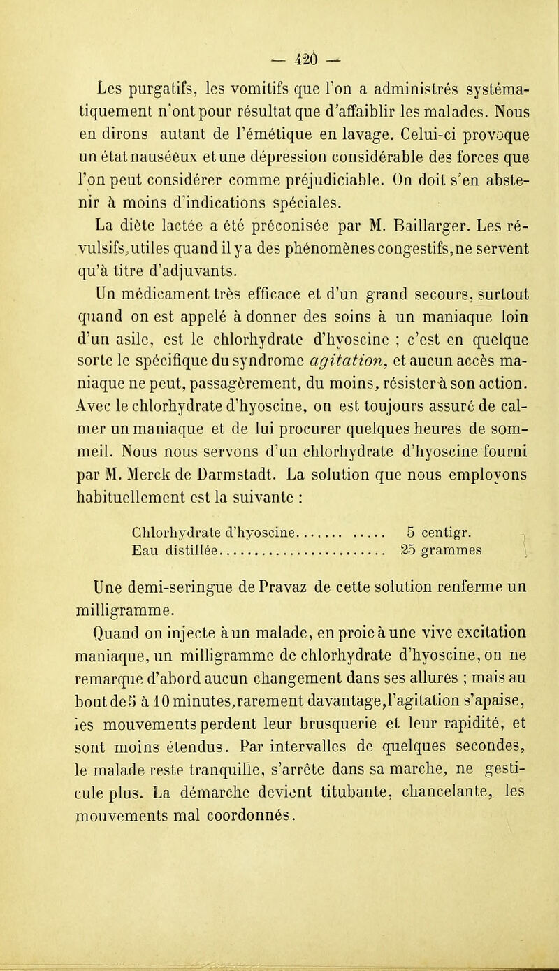 Les purgatifs, les vomitifs que Ton a administrés systéma- tiquement n'ont pour résultat que d'affaiblir les malades. Nous en dirons autant de l'émétique en lavage. Celui-ci provoque un état nauséeux etune dépression considérable des forces que l'on peut considérer comme préjudiciable. On doit s'en abste- nir à moins d'indications spéciales. La diète lactée a été préconisée par M. Baillarger. Les ré- vulsifs,utiles quand il ya des phénomènes congestifs,ne servent qu'à titre d'adjuvants. Un médicament très efficace et d'un grand secours, surtout quand on est appelé à donner des soins à un maniaque loin d'un asile, est le chlorhydrate d'hyoscine ; c'est en quelque sorte le spécifique du syndrome agitation, et aucun accès ma- niaque ne peut, passagèrement, du moins^ résister à son action. Avec le chlorhydrate d'hyoscine, on est toujours assure de cal- mer un maniaque et de lui procurer quelques heures de som- meil. Nous nous servons d'un chlorhydrate d'hyoscine fourni par M. Merck de Darmstadt. La solution que nous employons habituellement est la suivante : Chlorhydrate d'hyoscine 5 centigr. Eau distillée 25 grammes Une demi-seringue de Pravaz de cette solution renferme un milligramme. Quand on injecte àun malade, en proie à une vive excitation maniaque, un milligramme de chlorhydrate d'hyoscine, on ne remarque d'abord aucun changement dans ses allures ; mais au boutdeS à 10 minutes,rarement davantage,l'agitation s'apaise, ies mouvements perdent leur brusquerie et leur rapidité, et sont moins étendus. Par intervalles de quelques secondes, le malade reste tranquille, s'arrête dans sa marche, ne gesti- cule plus. La démarche devient titubante, chancelante,, les mouvements mal coordonnés.