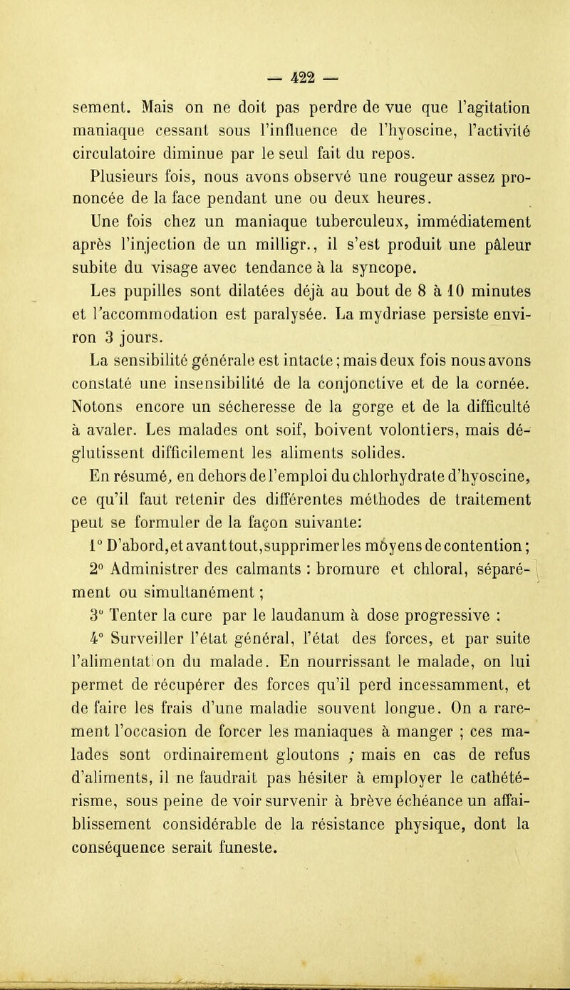 sèment. Mais on ne doit pas perdre de vue que l'agitation maniaque cessant sous l'influence de l'hyoscine, l'activité circulatoire diminue par le seul fait du repos. Plusieurs fois, nous avons observé une rougeur assez pro- noncée de la face pendant une ou deux heures. Une fois chez un maniaque tuberculeux, immédiatement après l'injection de un milligr., il s'est produit une pâleur subite du visage avec tendance à la syncope. Les pupilles sont dilatées déjà au bout de 8 à 10 minutes et l'accommodation est paralysée. La mydriase persiste envi- ron 3 jours. La sensibilité générale est intacte ; mais deux fois nous avons constaté une insensibilité de la conjonctive et de la cornée. Notons encore un sécheresse de la gorge et de la difficulté à avaler. Les malades ont soif, boivent volontiers, mais dé- glutissent difficilement les aliments solides. En résumé, en dehors de l'emploi du chlorhydrate d'hyoscine, ce qu'il faut retenir des différentes méthodes de traitement peut se formuler de la façon suivante: 1° D'abord,etavanttout,supprimerles môyens de contention; 2° Administrer des calmants : bromure et chloral, séparé- '| ment ou simultanément ; 3 Tenter la cure par le laudanum à dose progressive ; 4° Surveiller l'état général, l'état des forces, et par suite l'alimentât:on du malade. En nourrissant le malade, on lui permet de récupérer des forces qu'il perd incessamment, et défaire les frais d'une maladie souvent longue. On a rare- ment l'occasion de forcer les maniaques à manger ; ces ma- lades sont ordinairement gloutons ; mais en cas de refus d'aUments, il ne faudrait pas hésiter à employer le cathété- risme, sous peine de voir survenir à brève échéance un affai- blissement considérable de la résistance physique, dont la conséquence serait funeste.