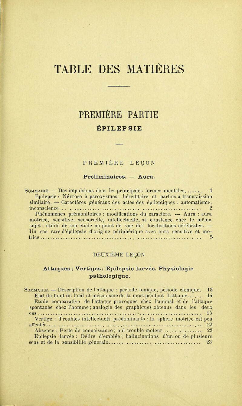 TABLE DES MATIERES PREMIÈRE PARTIE ÉPILEPSIE PREMIÈRE LEÇON Préliminaires. — Aura. Sommaire. — Des impulsions dans les principales formes mentales....... 1 Épilepsie : Névrose à paroxysmes, héréditaire et parfois à transmission similaire. — Caractères généraux des actes des épilcptiques : automatisme, inconscience 2 Phénomènes prémonitoires ; modifications du caractère. — Aura : aura motrice, sensitive, sensorielle, intellectuelle, sa constance chez le même* sujet; utilité de son étdde au point de vue des localisations cérébrales. — Un cas rare d'épilepsie d'origine périphérique avec aura sensitive et mo- trice 5 DEUXIÈME LEÇON Attaques; Vertiges; Epilepsie larvée. Physiologie pathologique. Sommaire. — Description de l'attaque : période tonique, période cloniquo. 13 Etat du fond de l'œil et mécanisme de la mort pendant l'attaque 14 Etude comparative de l'attaque provoquée chez l'animal et de l'attaque spontanée chez l'homme ; analogie des graphiques obtenus dans les deux cas 15 Vertige : Troubles intellectuels prédominants ; la sphère motrice est peu affectée 22 Absence : Perte de connaissance ; nul trouble moteur 22 Epilepsie larvée : Délire d'emblée ; hallucinations d'un ou de plusieurs sens et de la sensibilité générale..... 23