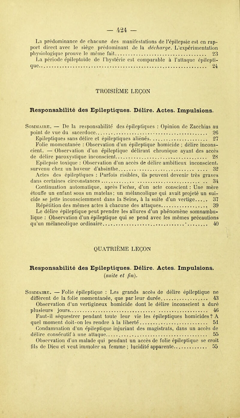 La prédominance de chacune des manifestations de l'épilepsie est en rap- port direct avec le siège prédominant de la décharrie. L'expérimentation physiologique prouve le même fait 23 La période épileptoïde de l'hystérie est comparable à l'attaque épilepti- que 24 TROISIÈME LEÇON Responsabilité des Epileptiques. Délire. Actes. Impulsions. Sommaire. — De la responsabilité des epileptiques : Opinion de Zacchias au point de vue du sacerdoce 26 Epileptiques sans délire et épileptiques aliénés 27 Folie momentanée : Observation d'un épileptique homicide ; délire incons- cient. — Observation d'un épileptique délirant chronique ayant des accès de délire paroxystique inconscient 28 Epilepsie toxique : Observation d'im accès de délire ambitieux inconscient, survenu chez un buveur d'absinthe 32 Actes des épileptiques : Parfois risibles, ils peuvent devenir très graves dans certaines circonstances 34 Continuation automatique, après Victus, d'un acte conscient : Une mère étouffe un enfant sous un matelas: un mélancolique qui avait projeté un sui- cide se jette inconsciemment dans la Seine, à la suite d'un vertige 37 Répétition des mêmes actes à chacune des attaques 39 Le délire épileptique peut prendre les allures d'un phénomène somnambu- lique : Observation d'un épileptique qui se pend avec les mêmes précautions qu'un mélancolique ordinaire • 40 QUATRIÈME LEÇON Responsabilité des Epileptiques. Délire. Actes. Impulsions. {suite et fin). Sommaire. — Polie épileptique : Les grands accès de délire épileptique ne diffèrent de la folie momentanée, que parleur durée 43 Observation d'un vertigineux homicide dont le délire inconscient a duré plusieurs jours 46 Paut-il séquestrer pendant toute leur vie les épileptiques homicides? A quel moment doit-on les rendre à la liberté 51 Condamnation d'un épileptique injuriant des magistrats, dans un accès de délire consécutif ;i une attaque 55 Observation d'un malade qui pendant un accès de folie épileptique se croit fils de Dieu et veut imnaoler sa femme ; lucidité apparente ,. 55