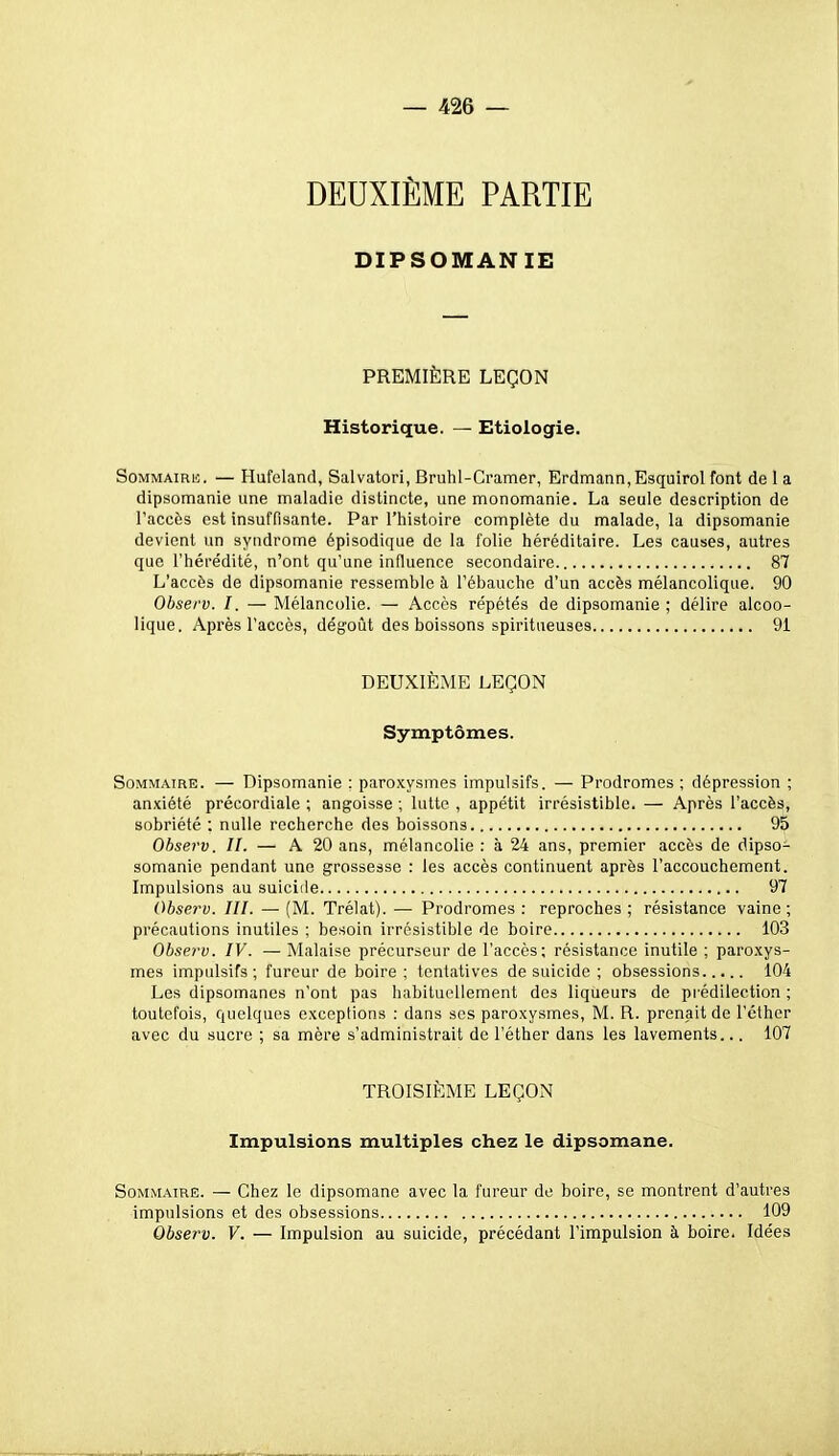 DIPSOMANIE PREMIÈRE LEÇON Historique. — Etiologie. SoMMAiRii. — Hufeland, Salvatori, Bruhl-Cramer, Erdmann,Esquirol font de 1 a dipsomanie une maladie distincte, une monomanie. La seule description de l'accès est insuffisante. Par l'histoire complète du malade, la dipsomanie devient un syndrome épisodique de la folie héréditaire. Les causes, autres que l'hérédité, n'ont qu'une influence secondaire 87 L'accès de dipsomanie ressemble à l'ébauche d'un accès mélancolique. 90 Observ. I. — Mélancolie. — Accès répétés de dipsomanie ; délire alcoo- lique. Après l'accès, dégoût des boissons spiritueuses 91 DEUXIÈME LEÇON Symptômes. SoMMATRE. — Dipsomanie : paroxysmes impulsifs. — Prodromes ; dépression ; anxiété précordiale ; angoisse ; lutte , appétit irrésistible. — Après l'accès, sobriété ; nulle recherche des boissons 95 Observ. II. — A 20 ans, mélancolie : à 24 ans, premier accès de dipso- somanie pendant une grossesse : les accès continuent après l'accouchement. Impulsions au suicide 97 Observ. III. — (M. Trélat). — Prodromes : reproches ; résistance vaine; précautions inutiles ; besoin irrésistible de boire 103 Observ. IV. — Malaise précurseur de l'accès; résistance inutile ; paroxys- mes impulsifs; fureur de boire; tentatives de suicide ; obsessions 104 Les dipsomanes n'ont pas habituellement des liqueurs de prédilection ; toutefois, quelques exceptions : dans ses paroxysmes, M. R. prenait de l'éthor avec du sucre ; sa mère s'administrait de l'éther dans les lavements... 107 TROISIÈME LEÇON Impulsions multiples chez le dipsomane. Sommaire. — Chez le dipsomane avec la fureur de boire, se montrent d'autres impulsions et des obsessions 109 Observ. V. — Impulsion au suicide, précédant l'impulsion à boire. Idées