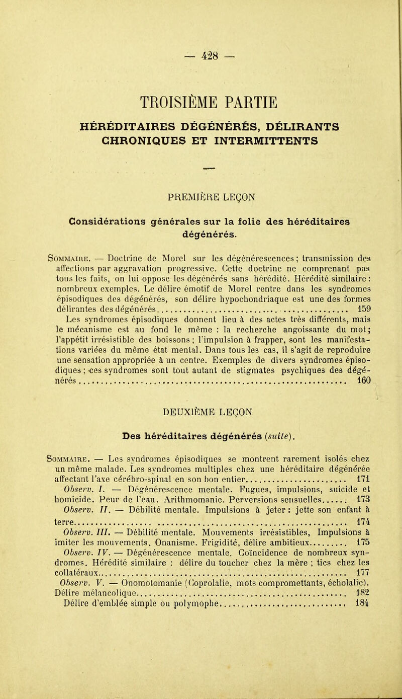 TROISIÈME PARTIE HÉRÉDITAIRES DÉGÉNÉRÉS, DÉLIRANTS CHRONIQUES ET INTERMITTENTS PREMIÈRE LEÇON Considérations générales sur la folie des héréditaires dégénérés. Sommaire. — Doctrine do Morol sur les dégénérescences ; transmission des afTections par aggravation progressive. Cette doctrine ne comprenant pas tous les faits, on lui oppose les dégénérés sans hérédité. Hérédité similaire : nombreux exemples. Le délire émotif de Morel rentre dans les syndromes épisodiques des dégénérés, son délire hypochondriaque est une des formes délirantes des dégénérés 159 Les syndromes épisodiques donnent lieu à des actes très différents, mais le mécanisme est au fond le môme : la recherche angoissante du mot ; l'appétit irrésistible des boissons; l'impulsion à frapper, sont les manifesta- tions variées du même état mental. Dans tous les cas, il s'agit de reproduire une sensation appropriée à un centre. Exemples de divers syndromes épiso- diques ; -ces syndromes sont tout autant de stigmates psychiques des dégé- nérés 160 DEUXIÈME LEÇON Des héréditaires dégénérés (suite). Sommaire. — Les syndromes épisodiques se montrent rarement isolés chez un même malade. Les syndromes multiples chez une héréditaire dégénérée affectant l'axe cérébro-spinal en son bon entier 171 Ohserv. I. — Dégénérescence mentale. Fugues, impulsions, suicide et homicide. Peur de l'eau. Arithmomanie. Perversions sensuelles 173 Observ. H. — Débilité mentale. Impulsions à jeter : jette son enfant à terre 174 Observ. lll. — Débilité mentale. Mouvements irrésistibles, Impulsions à imiter les mouvements. Onanisme. Frigidité, délire ambitieux 175 Observ. IV. — Dégénérescence mentale. Coïncidence de nombreux syn- dromes. Hérédité similaire : délire du toucher chez la mère ; tics chez les collatéraux 177 Ohserv. V. — Onomotomanie (Coprolalie, mots compromettants, écholalie). Délire mélancolique 182 Délire d'emblée simple ou polymophe 184