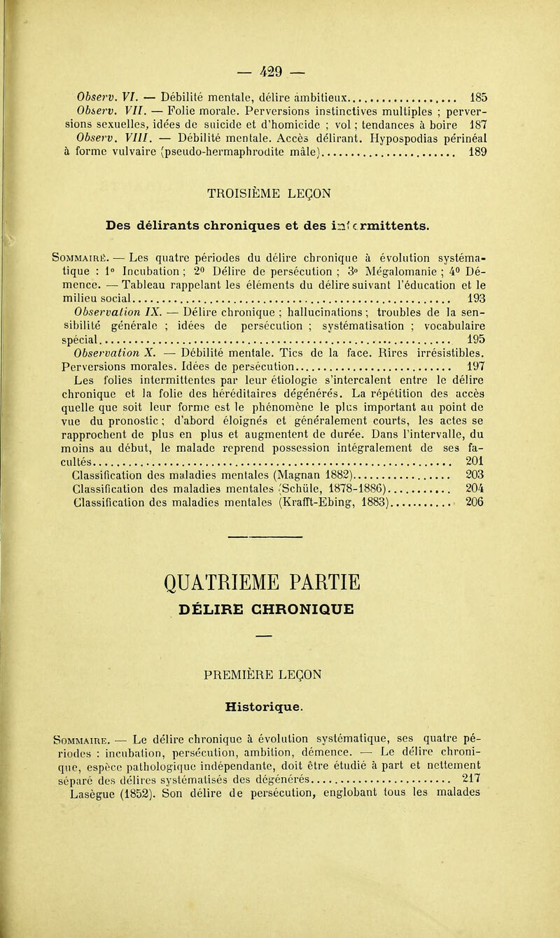 Observ. VI. — Débilité mentale, délire ambitieux 185 Obierv. VU. — Polie morale. Perversions instinctives multiples ; perver- sions sexuelles, idées de suicide et d'homicide ; vol ; tendances à boire 187 Observ. VIII. — Débilité mentale. Accès délirant. Hypospodias périnéal à forme vulvaire (pseudo-hermaphrodite mâle) 189 TROISIÈME LEÇON Des délirants chroniques et des intermittents. Sommaire. — Les quatre périodes du délire chronique à évolution systéma- tique : 1° Incubation; 2 Délire de persécution; 3» Mégalomanie; 4» Dé- mence. — Tableau rappelant les éléments du délire suivant l'éducation et le milieu social 193 Observation IX. — Délire chronique ; hallucinations ; troubles de la sen- sibilité générale ; idées de persécution ; systématisation ; vocabulaire spécial. 195 Observation X. — Débilité mentale. Tics de la face. Rires irrésistibles. Perversions morales. Idées de persécution 197 Les folies intermittentes par leur éliologie s'intercalent entre le délire chronique et la folie des héréditaires dégénérés. La répétition des accès quelle que soit leur forme est le phénomène le plus important au point do vue du pronostic ; d'abord éloignés et généralement courts, les actes se rapprochent de plus en plus et augmentent de durée. Dans l'intervalle, du moins au début, le malade reprend possession intégralement de ses fa- cultés 201 Classification des maladies mentales (Magnan 1882) 203 Classification des maladies mentales (Schiile, 1878-1886) 204 Classification des maladies mentales (Krafft-Ebing, 1883) 206 QUATRIEME PARTIE DÉLIRE CHRONIQUE PREMIÈRE LEÇON Historique. Sommaire. — Le délire chronique à évolution systématique, ses quatre pé- riodes : inc\ibation, persécution, ambition, démence. — Le délire chroni- que, espèce pathologique indépendante, doit être étudié h part et nettement séparé des délires systématisés des dégénérés 217 Lasègue (1852). Son délire de persécution, englobant tous les malades