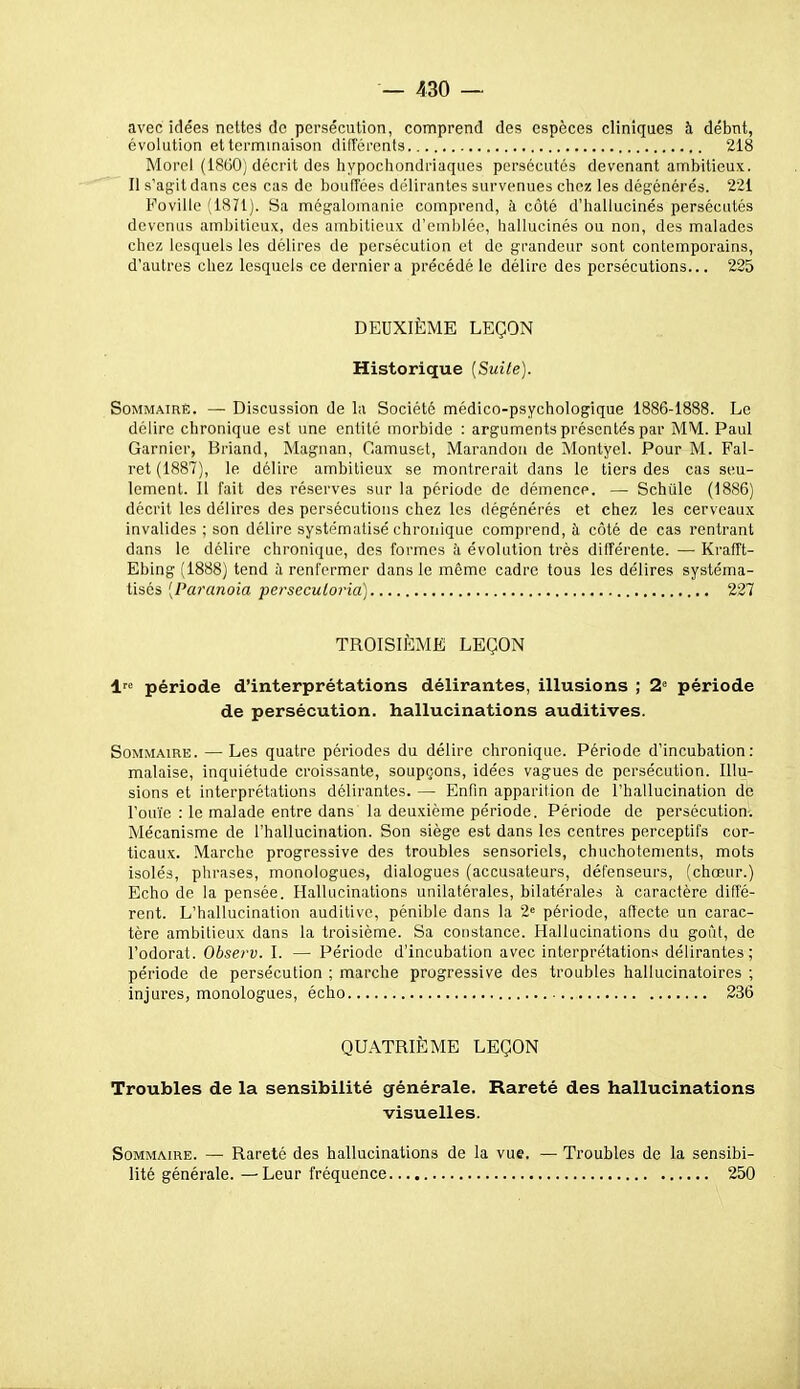 avec idées nettes de persécution, comprend des espèces cliniques à débnt, évolution et terminaison difîérents 218 Mord (1800; décrit des liypochondriaques persécutés devenant ambitieux. Il s'agit dans ces cas de bouffées délirantes survenues chez les dégénérés. 221 Foville (1871). Sa mégalomanie comprend, h côté d'hallucinés persécutés devenus ambitieux, des ambitieux d'emblée, hallucinés ou non, des malades chez lesquels les délires de persécution et de grandeur sont contemporains, d'autres chez lesquels ce dernier a précédé le délire des persécutions... 225 DEUXIÈME LEÇON Historique [Suite]. Sommaire. — Discussion de la Société médico-psychologique 1886-1888. Le délire chronique est une entité morbide : arguments présentés par MM. Paul Garnier, Briand, Magnan, Camuset, Marandou de Montyel. Pour M. Fal- ret (1887), le délire ambitieux se montrerait dans le tiers des cas seu- lement. Il fait des réserves sur la période de démence. — Schule (1886) décrit les délires des persécutions chez les dégénérés et chez les cerveaux invalides ; son délire systématisé chronique comprend, h côté de cas rentrant dans le délire chronique, des formes à évolution très différente. — Krafît- Ebing (1888) tend à renfermer dans le même cadre tous les délires systéma- tisés [Paranoïa perseculoria) 227 TROISIÈME LEÇON 1« période d'interprétations délirantes, illusions ; 2° période de persécution, hallucinations auditives. Sommaire. —Les quatre périodes du délire chronique. Période d'incubation: malaise, inquiétude croissante, soupçons, idées vagues de persécution. Illu- sions et interprétations délirantes. — Enfin apparition de l'hallucination de l'ouïe : le malade entre dans la deuxième période. Période de persécution-. Mécanisme de l'hallucination. Son siège est dans les centres perceptifs cor- ticaux. Marche progressive des troubles sensoriels, chuchotements, mots isolés, phrases, monologues, dialogues (accusateurs, défenseurs, (chœur.) Echo de la pensée. Hallucinations unilatérales, bilatérales à caractère diffé- rent. L'hallucination auditive, pénible dans la 2= période, aftecte un carac- tère ambitieux dans la troisième. Sa constance. Hallucinations du goûl, de l'odorat. Observ. I. — Période d'incubation avec interprétations délirantes; période de persécution ; marche progressive des troubles hallucinatoires ; injures, monologues, écho 236 QUATRIÈME LEÇON Troubles de la sensibilité générale. Rareté des hallucinations visuelles. SoMMAmE. — Rareté des hallucinations de la vue. — lité générale. —Leur fréquence Troubles de la sensibi- 250