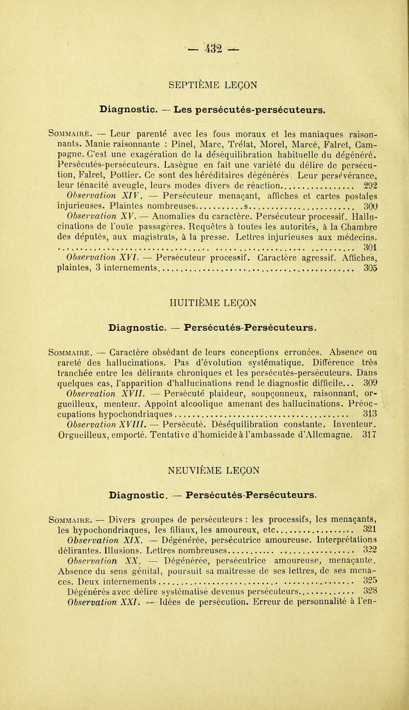 SEPTIÈME LEÇON Diagnostic. — Les persécutés-persécuteurs. Sommaire. — Leur parenté avec les fous moraux et les maniaques raison- nants. Manie raisonnante : Pinel, Marc, Trélat, Morel, Marcé, Falret, Cam- pagne. C'est une exagération de U déséquilibration habituelle du dégénéré. Persécutés-persécuteurs. Lasègue en fait une variété du délire de persécu- tion, Falret, PoLtier. Ce sont des héréditaires dégénérés. Leur persévérance, leur ténacité aveugle, leurs modes divers de réaction 292 Observation XIV. — Persécuteur menaçant, affiches et cartes postales injurieuses. Plaintes nombreuses s 300 Observation XV. — Anomalies du caractère. Persécuteur processif. Hallu- cinations de l'ouïe passagères. Requêtes b, toutes les autorités, à la Chambre des députés, aux magistrats, à la presse. Lettres injurieuses aux médecins. 301 Obsei^vation XVI. — Persécuteur processif. Caractère agressif. Affiches, plaintes, 3 internements 305 HUITIÈME LEÇON Diagnostic. — Persécutés-Persécuteurs. Sommaire. — Caractère obsédant de leurs conceptions erronées. Absence ou rareté des hallucinations. Pas d'évolution systématique. Différence très tranchée entre les délirants chroniques et les persécutés-persécuteurs. Dans quelques cas, l'apparition d'hallucinations rend le diagnostic difficile... 309 Observation XVII. — Persécuté plaideur, soupçonneux, raisonnant, or- gueilleux, menteur. Appoint alcoolique amenant des hallucinations. Préoc- cupations hypochondriaques 318 Observation XVIII. — Persécuté. Déséquilibration constante. Inventeur. Orgueilleux, emporté. Tentative d'homicide à l'ambassade d'Allemagne. 317 NEUVIÈME LEÇON Diagnostic. — Persécutés-Persécuteurs. SoMMATHE. — Divers groupes de persécuteurs : les processifs, les menaçants, les hypochondriaques, les filiaux, les amoureux, etc 321 Observation XIX. — Dégénérée, persécutrice amoureuse. Interprétations délirantes. Illusions. Lettres nombreuses 332 Observation XX. — Dégénérée, persécutrice amoureuse, menaçante. Absence du sens génital, poursuit sa maîtresse de ses lettres, de ses mena- ces. Deux internements 325 Dégénérés avec délire systématisé devenus persécuteurs 328 Observation XXI. — Idées de persécution. Erreur de personnalité à l'en-