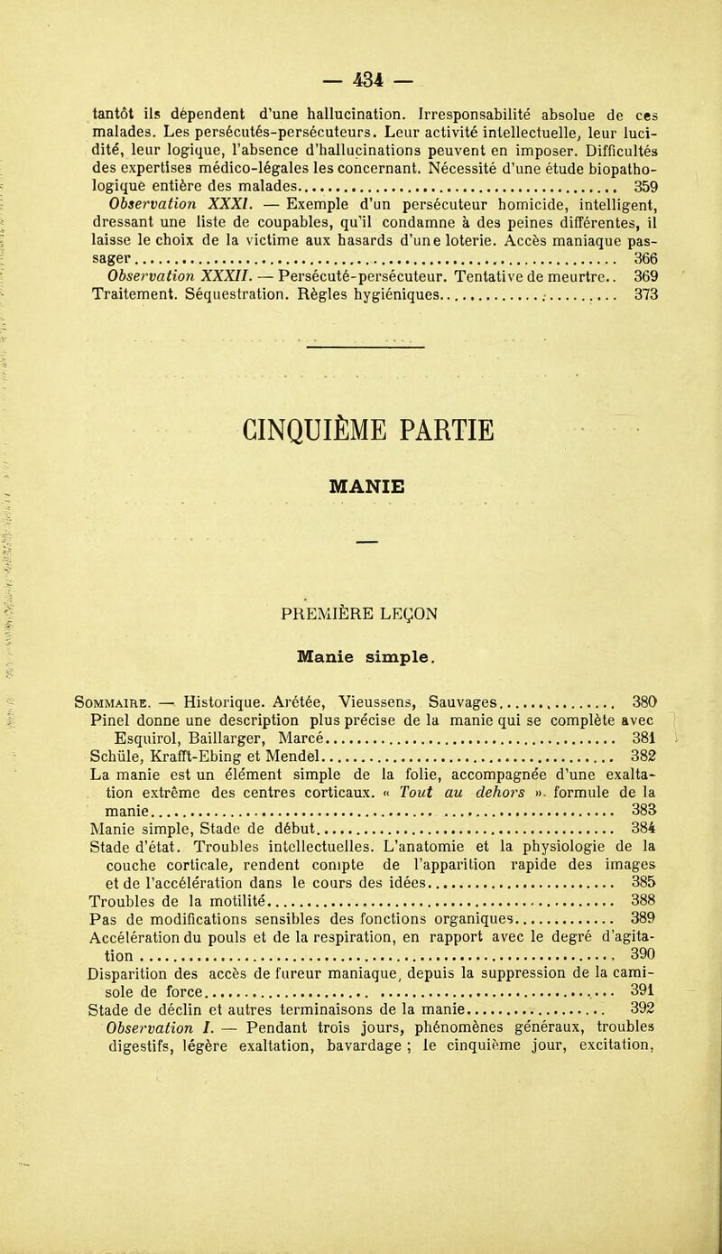 tantôt ils dépendent d'une hallucination. Irresponsabilité absolue de ces malades. Les persécutés-persécuteurs. Leur activité intellectuelle, leur luci- dité, leur logique, l'absence d'hallucinations peuvent en imposer. Difficultés des expertises médico-légales les concernant. Nécessité d'une étude biopatho- logiquè entière des malades 359 Observation XXXI. — Exemple d'un persécuteur homicide, intelligent, dressant une liste de coupables, qu'il condamne à des peines différentes, il laisse le choix de la victime aux hasards d'une loterie. Accès maniaque pas- sager 366 Observation XXXII. — Persécuté-persécuteur. Tentative de meurtre.. 369 Traitement. Séquestration. Règles hygiéniques .■ 373 CINQUIÈME PARTIE MANIE PREMIÈRE LEÇON Manie simple. Sommaire. — Historique. Arétée, Vieussens, Sauvages 380 Pinel donne une description plus précise de la manie qui se complète avec Esquirol, Baillarger, Marcé 381 Schûle, Krafft-Ebing et Mendel 382 La manie est un élément simple de la folie, accompagnée d'une exalta- tion e.xtrême des centres corticaux. « Tout au dehors »■ formule de la manie 383 Manie simple. Stade de début 384 Stade d'état. Troubles intellectuelles. L'anatomie et la physiologie de la couche corticale, rendent compte de l'apparition rapide des images et de l'accélération dans le cours des idées 385 Troubles de la motilité 388 Pas de modifications sensibles des fonctions organiques 389 Accélération du pouls et de la respiration, en rapport avec le degré d'agita- tion 390 Disparition des accès de fureur maniaque, depuis la suppression de la cami- sole de force 391 Stade de déclin et autres terminaisons de la manie 392 Observation I. — Pendant trois jours, phénomènes généraux, troubles digestifs, légère exaltation, bavardage ; le cinquième jour, excitation,