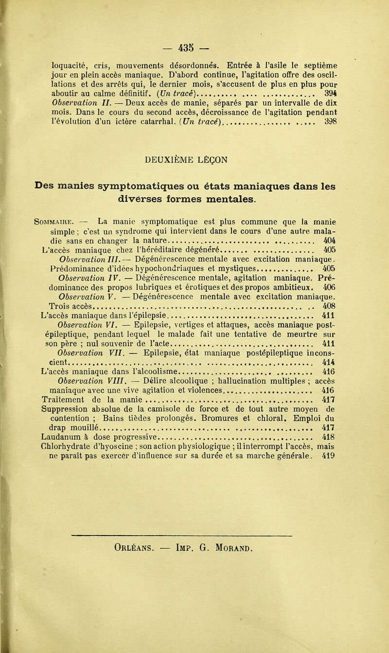 loquacité, cris, mouvements désordonnés. Entrée à l'asile le septième jour en plein accès maniaque. D'abord continue, l'agitation offre des oscil- lations et des arrêts qui, le dernier mois, s'accusent de plus en plus pour aboutir au calme définitif. {Un tracé) 394 Observation IL —• Deux accès de manie, séparés par un intervalle de dix mois. Dans le cours du second accès, décroissance de l'agitation pendant l'évolution d'un ictère catarrhal. {Un tracé) 398 DEUXIÈME LÈÇON Des manies symptomatiques ou états maniaques dans les divérses formes mentales. Sommaire. — La manie symptomatique est plus commune que la manie simple ; c'est un syndrome qui intervient dans le cours d'une autre mala- die sans en changer la nature 404 L'accès maniaque chez l'héréditaire dégénéré 405 Observation III.— Dégénérescence mentale avec excitation maniaque. Prédominance d'idées hypochondriaques et mystiques 405 Observation IV. — Dégénérescence mentale, agitation maniaque. Pré- dominance des propos lubriques et érotiques et des propos ambitieux. 406 Observation V. — Dégénérescence mentale avec excitation maniaque. Trois accès 408 L'accès maniaque dans l'épilepsie 411 Observation VI. — Epilepsie, vertiges et attaques, accès maniaque post- épileptique, pendant lequel le malade fait une tentative de meurtre sur son père ; nul souvenir de l'acte 411 Observation VII. — Epilepsie, état maniaque postépileptique incons- cient 414 L'accès maniaque dans l'alcoolisme 416 Observation VIII. — Délire alcoolique ; hallucination multiples ; accès maniaque avec une vive agitation et violences 416 Traitement de la manie 417 Suppression absolue de la camisole de force et de tout autre moyen de contention ; Bains tièdes prolongés. Bromures et chloral. Emploi du drap mouillé 417 Laudanum à dose progressive 418 Chlorhydrate d'hyoscine ; son action physiologique ; il interrompt l'accès, mais ne paraît pas exercer d'influence sur sa durée et sa marche générale. 419 Orléans. — Imp. G. Morand.