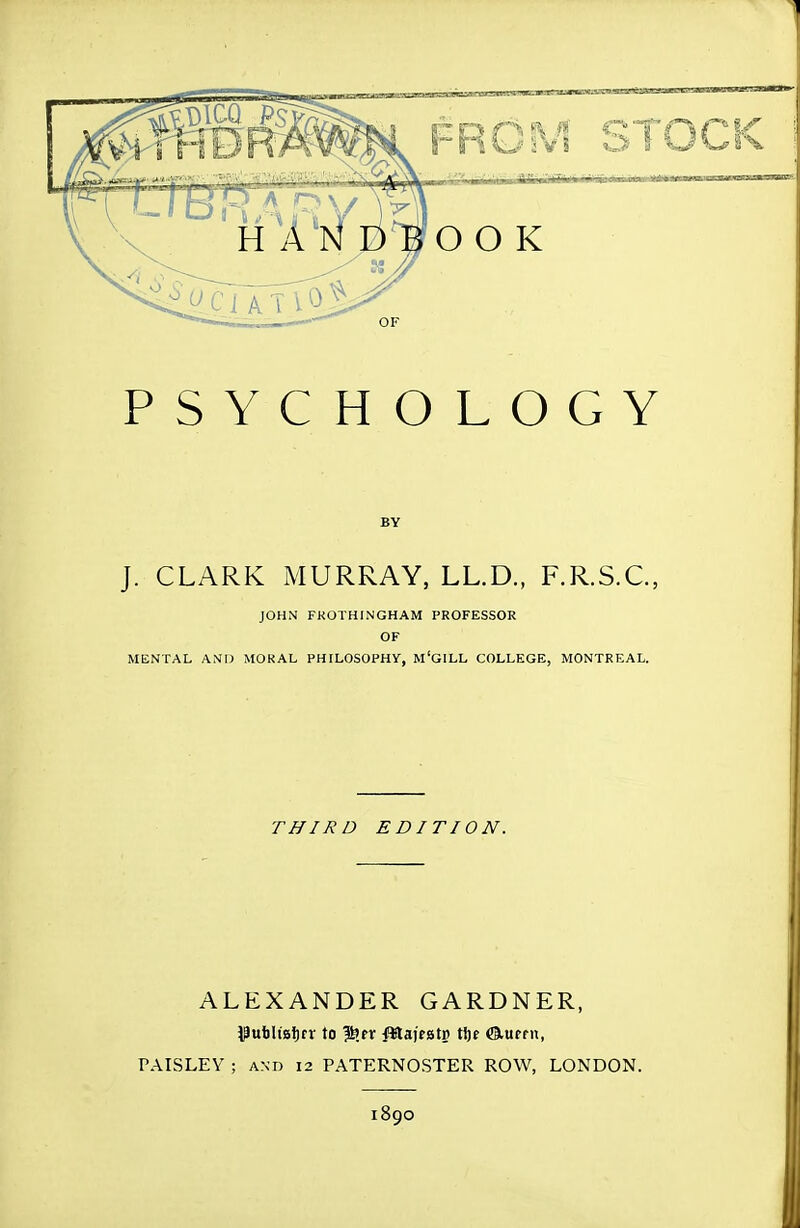 PSYCHOLOGY BY J. CLARK MURRAY, LL.D., F.R.S.C., JOHN FKOTHINGHAM PROFESSOR OF MENTAL AND MORAL PHILOSOPHy, M'GILL COLLEGE, MONTREAL. I THIRD EDITION. ALEXANDER GARDNER, ^ubltaijrr to ^tx fJlafrstp tl)f Cliupfn, PAISLEY ; AND 12 PATERNOSTER ROW, LONDON. 1890