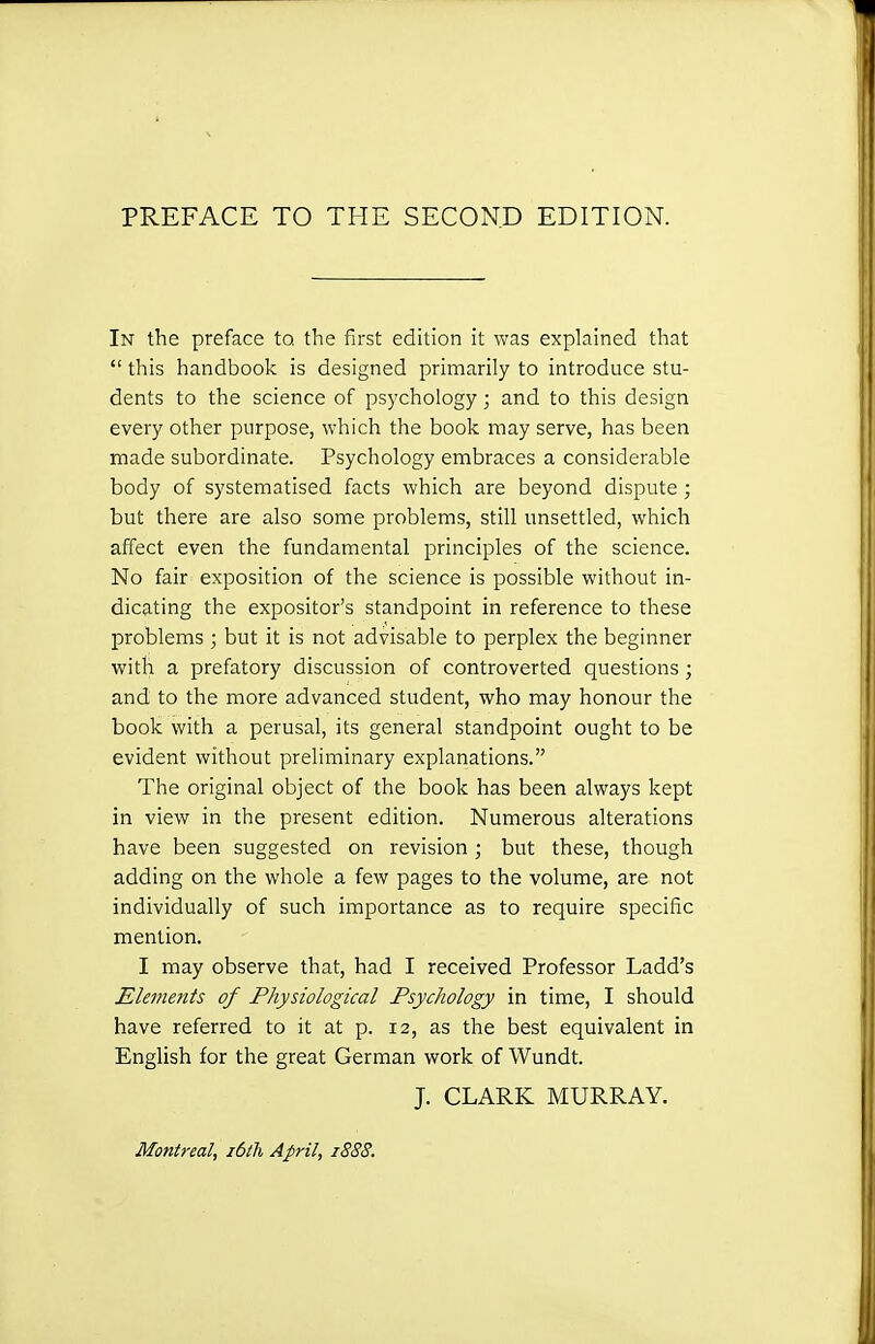 PREFACE TO THE SECOND EDITION. In the preface to. the first edhion it was explained that  this handbook is designed primarily to introduce stu- dents to the science of psychology; and to this design every other purpose, which the book may serve, has been made subordinate. Psychology embraces a considerable body of systematised facts which are beyond dispute; but there are also some problems, still unsettled, which affect even the fundamental principles of the science. No fair exposition of the science is possible without in- dicating the expositor's standpoint in reference to these problems ; but it is not advisable to perplex the beginner with a prefatory discussion of controverted questions; and to the more advanced student, who may honour the book with a perusal, its general standpoint ought to be evident without preliminary explanations. The original object of the book has been always kept in view in the present edition. Numerous alterations have been suggested on revision ; but these, though adding on the whole a few pages to the volume, are not individually of such importance as to require specific mention. I may observe that, had I received Professor Ladd's Elements of Physiological Psychology in time, I should have referred to it at p. 12, as the best equivalent in English for the great German work of Wundt. J. CLARK MURRAY. Montreal, idtTi April, 1888.