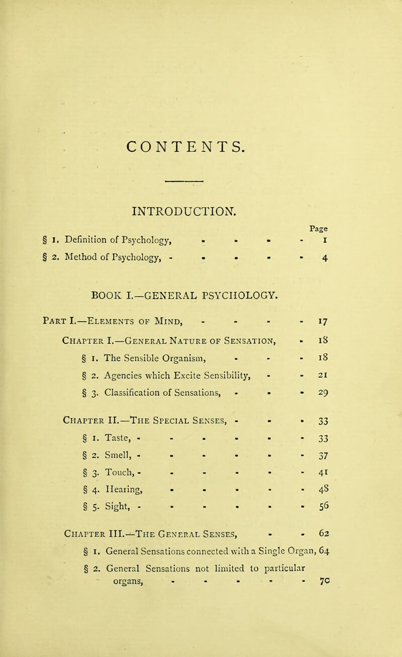 CONTENTS. INTRODUCTION. Page § I. Definition of Psychology, . . » - i § 2. Method of Psychology, - - • - -4 BOOK I.—GENERAL PSYCHOLOGY. Part I.—Elements of Mind, - - - - I7 Chapter L—General Nature of Sensation, • i8 § I. The Sensible Organism, - - - i8 § 2. Agencies which Excite Sensibility, - - 2i § 3. Classification of Sensations, - - • zg Chapter IL—The Special Senses, - - -33 § I. Taste, 33 § 2. Smell, 37 § 3. Touch, - - - - - - 41 § 4. Hearing, • ■ • • -48 § 5- Sight, 55 Chapter HL—The General Senses, - - 62 § I. General Sensations connected with a Single Organ, 64 § 2. General Sensations not limited to particular organs, - - - - -70