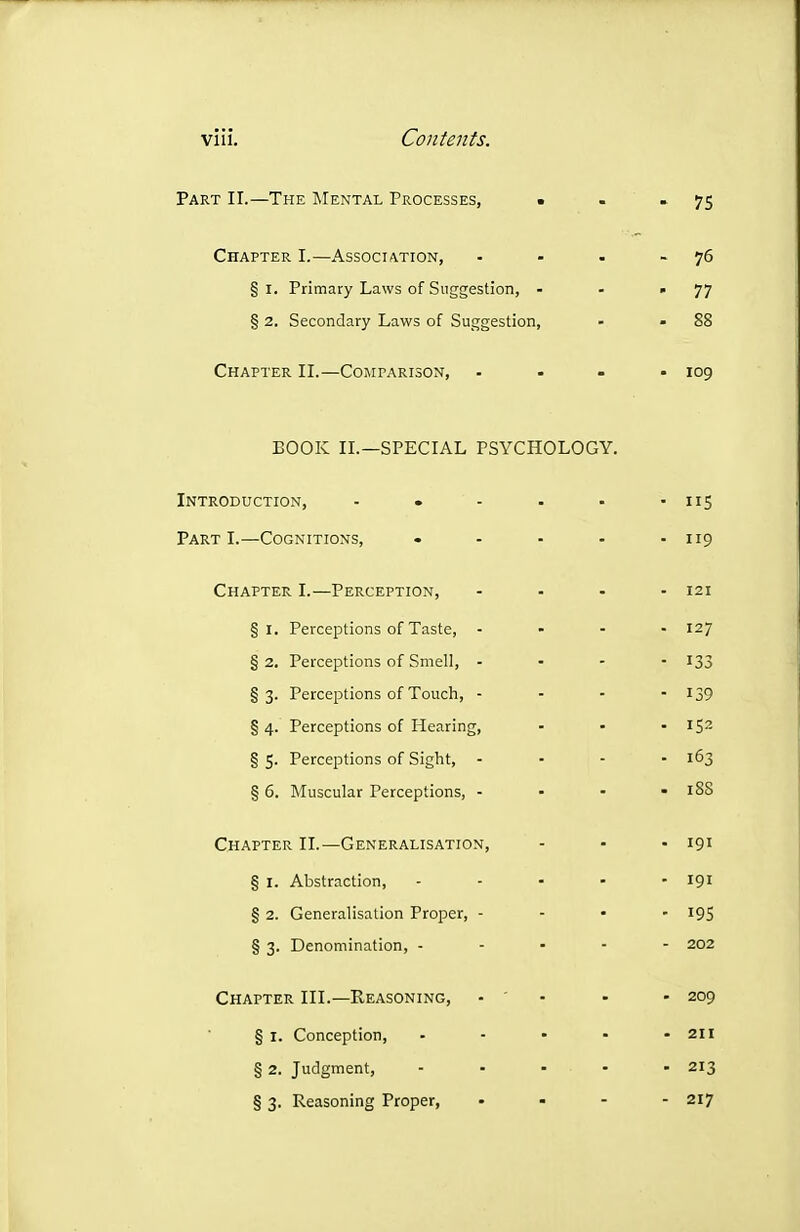 Part II.—The Mental Processes, ■ . * 7S Chapter I.—Association, - - • - 76 § I. Primary Laws of Suggestion, - - '77 § 2. Secondary Laws of Suggestion, - - 88 Chapter II.—Comparison, .... 109 BOOK II.—SPECIAL PSYCHOLOGY. Introduction, ■ • - . - ■ nS Part I.—Cognitions, . - - - - 119 Chapter I.—Perception, - - - - 121 §1. Perceptions of Taste, ... - 127 § 2. Perceptions of Smell, ... - 133 §3. Perceptions of Touch, - . - - 139 § 4. Perceptions of Hearing, ... 152 § 5. Perceptions of Sight, - ■ - - 163 § 6. Muscular Perceptions, - - - - 188 Chapter II.—Generalisation, - - .191 § I. Abstraction, - - - - - 191 § 2. Generalisation Proper, ... - 195 § 3. Denomination, . - . - - 202 Chapter III.—Reasoning, - ' • - - 209 § I. Conception, - - • • - 211 § 2. Judgment, - - - • - 213 § 3. Reasoning Proper, ... - 217