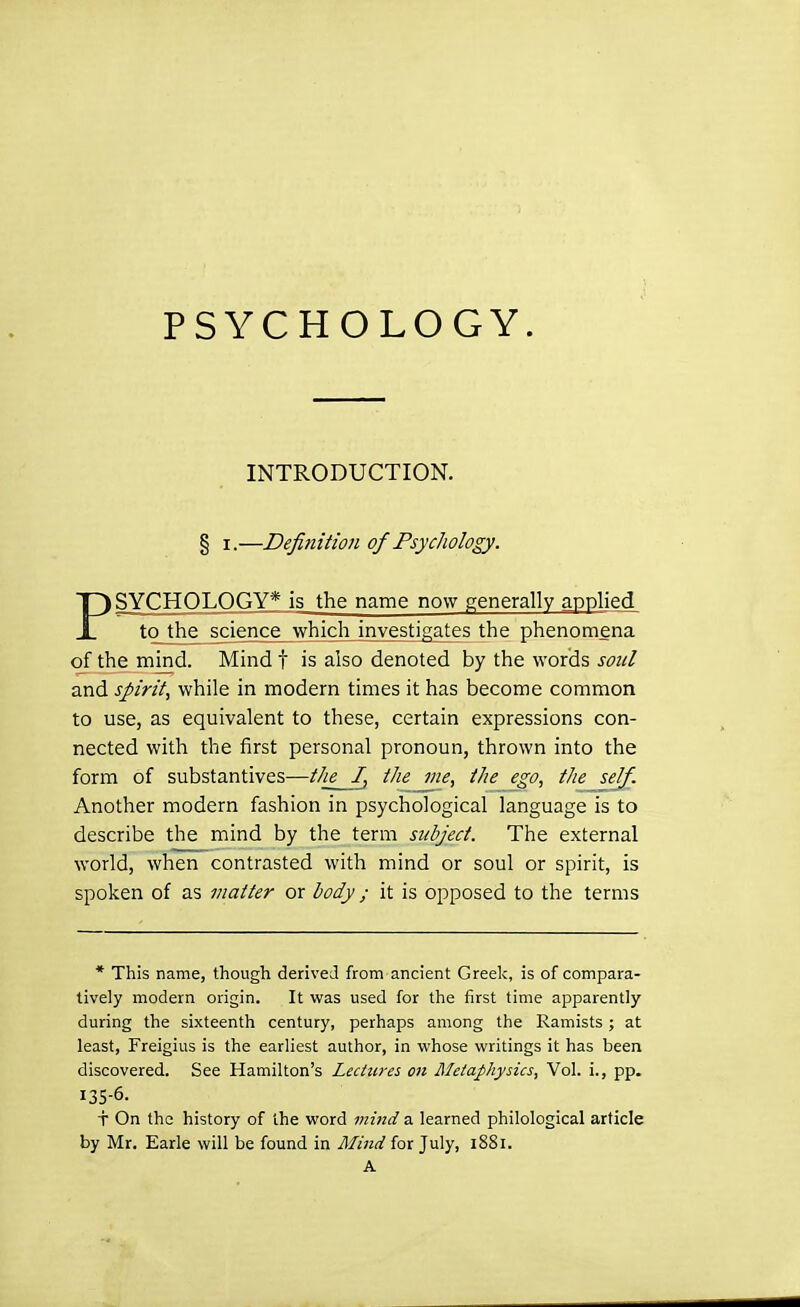 PSYCHOLOGY. INTRODUCTION. § I.—Defifiition of Psychology. SYCHOLOGY* is the name now generally applied JL to the science which investigates the phenomena of the mind. Mindf is also denoted by the words soul and spirit, while in modern times it has become common to use, as equivalent to these, certain expressions con- nected with the first personal pronoun, thrown into the form of substantives—tlie I, the me, the ego, the self. Another modern fashion in psychological language is to describe the mind by the term subject. The external world, when contrasted with mind or soul or spirit, is spoken of as matter or body; it is opposed to the terms * This name, though derived from ancient Greek, is of compara- tively modern origin. It was used for the first time apparently during the sixteenth century, perhaps among the Ramists ; at least, Freigius is the earliest author, in whose writings it has been discovered. See Hamilton's Lectures on Metaphysics, Vol. i., pp. 135-6. f On the history of the word mind a learned philological article by Mr. Earle will be found in Mind for July, 1881. A