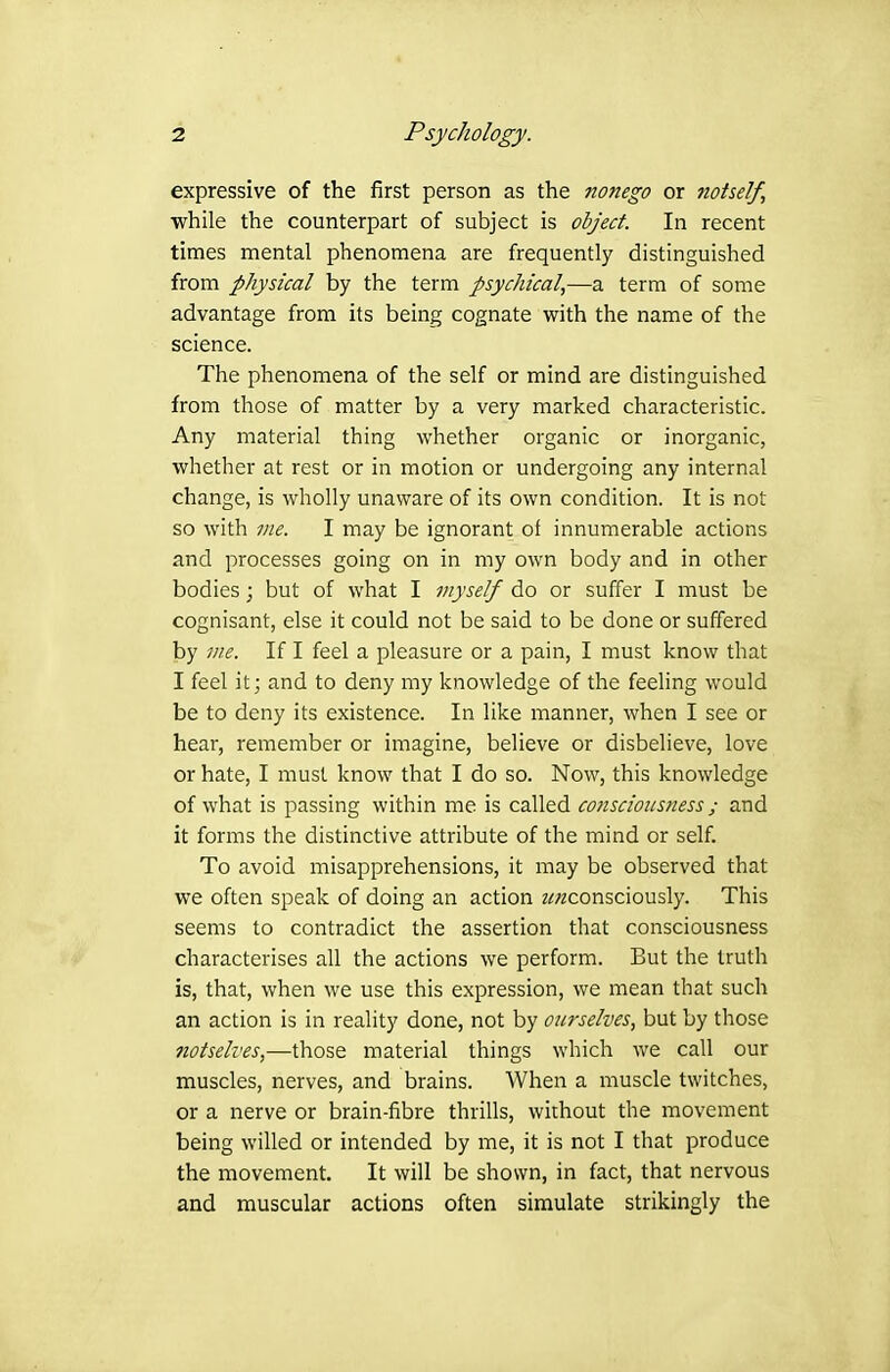 expressive of the first person as the nonego or Jiotself, while the counterpart of subject is object In recent times mental phenomena are frequently distinguished from physical by the term psychical,—a term of some advantage from its being cognate with the name of the science. The phenomena of the self or mind are distinguished from those of matter by a very marked characteristic. Any material thing whether organic or inorganic, whether at rest or in motion or undergoing any internal change, is wholly unaware of its own condition. It is not so with lite. I may be ignorant of innumerable actions and processes going on in my own body and in other bodies; but of what I myself do or suffer I must be cognisant, else it could not be said to be done or suffered by me. If I feel a pleasure or a pain, I must know that I feel it; and to deny my knowledge of the feeling would be to deny its existence. In like manner, when I see or hear, remember or imagine, believe or disbelieve, love or hate, I must know that I do so. Now, this knowledge of what is passing within me is called conscimtsness ; and it forms the distinctive attribute of the mind or self. To avoid misapprehensions, it may be observed that we often speak of doing an action z^;2consciously. This seems to contradict the assertion that consciousness characterises all the actions we perform. But the truth is, that, when we use this expression, we mean that such an action is in reality done, not by ourselves, but by those notselves,—those material things which we call our muscles, nerves, and brains. When a muscle twitches, or a nerve or brain-fibre thrills, without the movement being willed or intended by me, it is not I that produce the movement. It will be shown, in fact, that nervous and muscular actions often simulate strikingly the