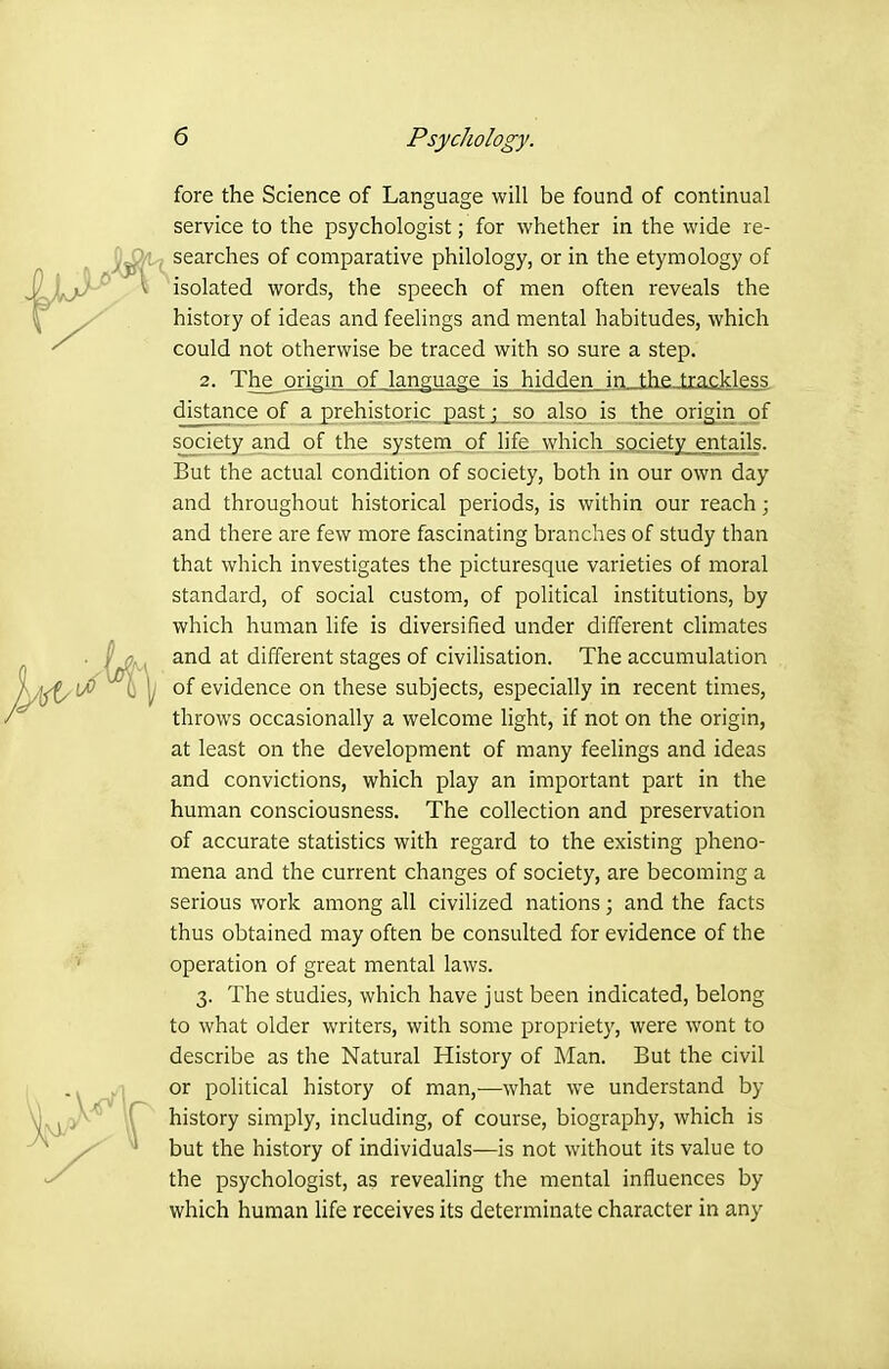 fore the Science of Language will be found of continual service to the psychologist; for whether in the wide re- , searches of comparative philology, or in the etymology of isolated words, the speech of men often reveals the history of ideas and feelings and mental habitudes, which could not otherwise be traced with so sure a step. 2. The_ origin of language is hidden inJjieJxadcless. distance of a prehistoric pastj s^o also is the origin of society and of the system of life which sQ.cie.ty_entails. But the actual condition of society, both in our own day and throughout historical periods, is within our reach; and there are few more fascinating branches of study than that which investigates the picturesque varieties of moral standard, of social custom, of political institutions, by which human life is diversified under different climates and at different stages of civilisation. The accumulation of evidence on these subjects, especially in recent times, throws occasionally a welcome light, if not on the origin, at least on the development of many feelings and ideas and convictions, which play an important part in the human consciousness. The collection and preservation of accurate statistics with regard to the existing pheno- mena and the current changes of society, are becoming a serious work among all civilized nations; and the facts thus obtained may often be consulted for evidence of the operation of great mental laws. 3. The studies, which have just been indicated, belong to what older writers, with some propriety, were wont to describe as the Natural History of Man. But the civil or political history of man,-—what we understand by history simply, including, of course, biography, which is but the history of individuals—is not without its value to the psychologist, as revealing the mental influences by which human life receives its determinate character in any