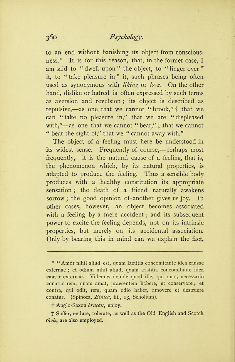 to an end without banishing its object from conscious- ness.* It is for this reason, that, in the former case, I am said to  dwell upon  the object, to  linger over  it, to  take pleasure in  it, such phrases being often used as synonymous with liking or love. On the other hand, dislike or hatred is often expressed by such terms as aversion and revulsion ; its object is described as repulsive,—as one that we cannot  brook, t that we can  take no pleasure in, that we are  displeased with,—as one that we cannot  bear, % that we cannot  bear the sight of, that we  cannot away with. The object of a feeling must here be understood in its widest sense. Frequently of course,—perhaps most frequently,—it is the natural cause of a feeling, that is, the phenomenon which, by its natural properties, is adapted to produce the feeling. Thus a sensible body produces with a healthy constitution its appropriate sensation; the death of a friend naturally awakens sorrow; the good opinion of another gives us joy. In other cases, however, an object becomes associated with a feeling by a mere accident; and its subsequent power to excite the feeling depends, not on its intrinsic properties, but merely on its accidental association. Only by bearing this in mind can we explain the fact, * Amor nihil aliud est, quam laetitia concomitante idea causae externae ; et odium nihil aliud, quam tiistitia concomitante idea causae externae. Videmus deinde quod ille, qui amat, necessario conatur rem, quam amat, praesentem habere, et conservare; et contra, qui odit, rem, quam odio liabet, amovere et destruere conatur. (Spinoza, EtJiica, iii., 13, Scholium). t Anglo-Saxon brucan, enjoy. X Suffer, endure, tolerate, as well as the Old English and Scotch thole, are also employed.