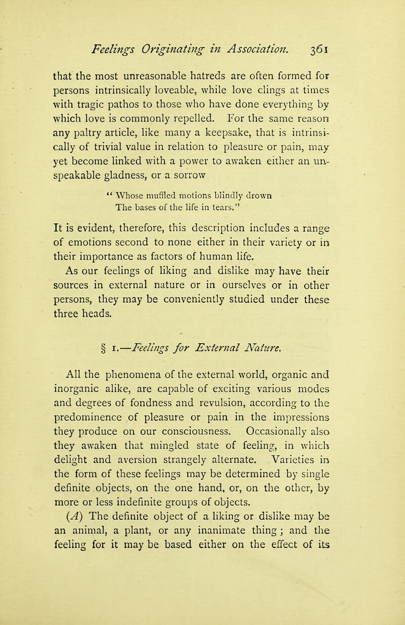 that the most unreasonable hatreds are often formed for persons intrinsically loveable, while love clings at times with tragic pathos to those who have done everything by which love is commonly repelled. For the same reason any paltry article, like many a keepsake, that is intrinsi- cally of trivial value in relation to pleasure or pain, may yet become linked with a power to awaken either an un- speakable gladness, or a sorrow  Whose muffled motions blindly drown The bases of the life in tears. It is evident, therefore, this description includes a range of emotions second to none either in their variety or in their importance as factors of human life. As our feelings of liking and dislike may have their sources in external nature or in ourselves or in other persons, they may be conveniently studied under these three heads. § I.—Feelings for External Nature. All the phenomena of the external world, organic and inorganic alike, are capable of exciting various modes and degrees of fondness and revulsion, according to the predoiTiinence of pleasure or pain in the impressions they produce on our consciousness. Occasionally also they awaken that mingled state of feeling, in which delight and aversion strangely alternate. Varieties in the form of these feelings may be determined by single definite objects, on the one hand, or, on the other, by more or less indefinite groups of objects. {A) The definite object of a liking or dislike may be an animal, a plant, or any inanimate thing ; and the feeling for it may be based either on the effect of its