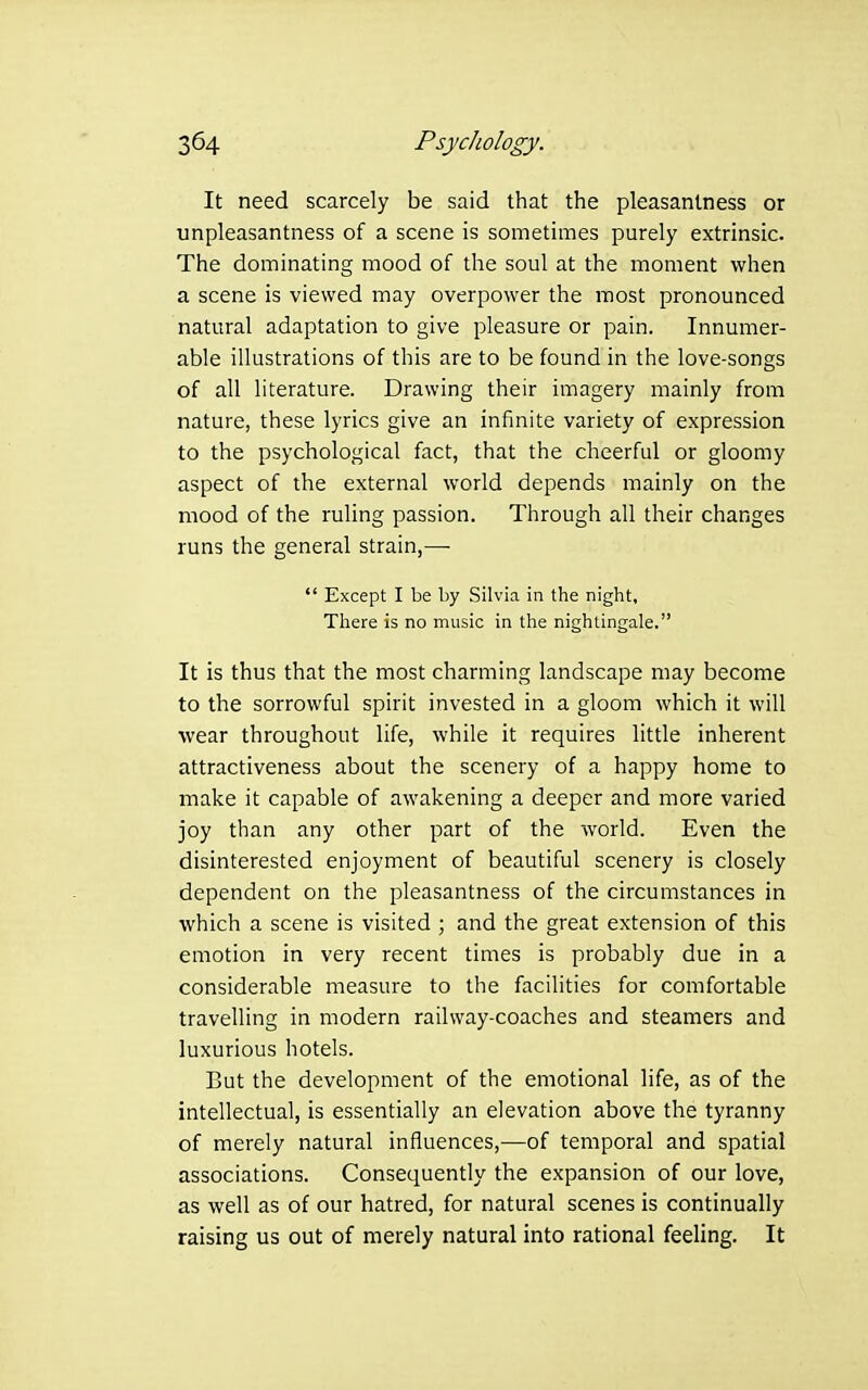 It need scarcely be said that the pleasantness or unpleasantness of a scene is sometimes purely extrinsic. The dominating mood of the soul at the moment when a scene is viewed may overpower the most pronounced natural adaptation to give pleasure or pain. Innumer- able illustrations of this are to be found in the love-songs of all literature. Drawing their imagery mainly from nature, these lyrics give an infinite variety of expression to the psychological fact, that the cheerful or gloomy aspect of the external world depends mainly on the mood of the ruling passion. Through all their changes runs the general strain,—  Except I be by Silvia in the night, There is no music in the nightingale. It is thus that the most charming landscape may become to the sorrowful spirit invested in a gloom which it will wear throughout life, while it requires little inherent attractiveness about the scenery of a happy home to make it capable of awakening a deeper and more varied joy than any other part of the world. Even the disinterested enjoyment of beautiful scenery is closely dependent on the pleasantness of the circumstances in which a scene is visited ; and the great extension of this emotion in very recent times is probably due in a considerable measure to the facilities for comfortable travelling in modern railway-coaches and steamers and luxurious hotels. But the development of the emotional life, as of the intellectual, is essentially an elevation above the tyranny of merely natural influences,—of temporal and spatial associations. Consequently the expansion of our love, as well as of our hatred, for natural scenes is continually raising us out of merely natural into rational feeling. It