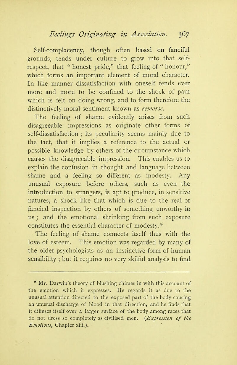 Self-complacency, though often based on fanciful grounds, tends under culture to grow into that self- respect, that  honest pride, that feeling of  honour, which forms an important element of moral character. In like manner dissatisfaction with oneself tends ever more and more to be confined to the shock of pain which is felt on doing wrong, and to form therefore the distinctively moral sentiment known as remorse. The feehng of shame evidently arises from such disagreeable impressions as originate other forms of self-dissatisfaction ; its peculiarity seems mainly due to the fact, that it implies a reference to the actual or possible knowledge by others of the circumstance which causes the disagreeable impression. This enables us to explain the confusion in thought and language between shame and a feeling so different as modesty. Any unusual exposure before others, such as even the introduction to strangers, is apt to produce, in sensitive natures, a shock like that which is due to the real or fancied inspection by others of something unworthy in us ; and the emotional shrinking from such exposure constitutes the essential character of modesty.* The feeling of shame connects itself thus with the love of esteem. This emotion was regarded by many of the older psychologists as an instinctive form of human sensibility ; but it requires no very skilful analysis to find * Mr. Darwin's theory of blushing chimes in with this account of the emotion which it expresses. He regards it as due to the unusual attention directed to the exposed part of the body causing an unusual discharge of blood in that direction, and he finds that it diffuses itself over a larger surface of the body among races that do not dress so completely as civilised men. {Exp-ession of the Emotions, Chapter xiii.).