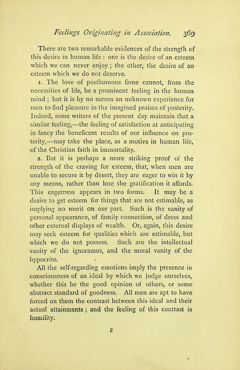 There are two remarkable evidences of the strength of this desire in human life : one is the desire of an esteem which we can never enjoy ; the other, the desire of an esteem which we do not deserve. 1. The love of posthumous fame cannot, from the necessities of life, be a prominent feeling in the human mind ; but it is by no means an unknown experience for men to find pleasure in the imagined praises of posterity. Indeed, some writers of the present day maintain that a similar feeling,—the feeling of satisfaction at anticipating in fancy the beneficent results of our influence on pos- terity,—may take the place, as a motive in human life, of the Christian faith in immortality. 2. But it is perhaps a more striking proof of the strength of the craving for esteem, that, when men are unable to secure it by desert, they are eager to win it by any means, rather than lose the gratification it affords. This eagerness appears in two forms. It may be a desire to get esteem for things that are not estimable, as implying no merit on our part. Such is the vanity of personal appearance, of family connection, of dress and other external displays of wealth. Or, again, this desire may seek esteem for qualities which are estimable, but which we do not possess. Such are the intellectual vanity of the ignoramus, and the moral vanity of the hypocrite. All the self-regarding emotions imply the presence in consciousness of an ideal by which we judge ourselves, whether this be the good opinion of others, or some abstract standard of goodness. All men are apt to have forced on them the contrast between this ideal and their actual attainments ; and the feeling of this contrast is humility. z