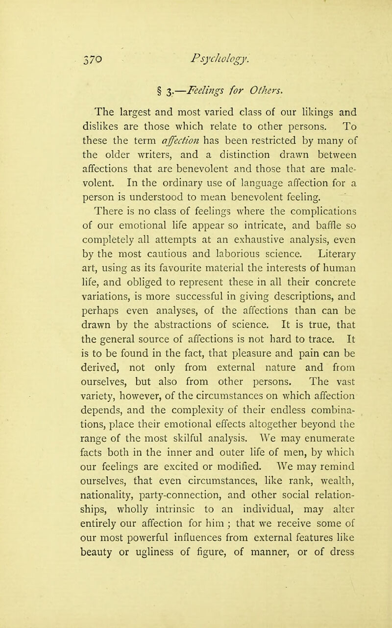 § 3.—Feelings for Others. The largest and most varied class of our likings and dislikes are those which relate to other persons. To these the term affection has been restricted by many of the older writers, and a distinction drawn between affections that are benevolent and those that are male- volent. In the ordinary use of language affection for a person is understood to mean benevolent feeling. There is no class of feelings where the complications of our emotional life appear so intricate, and baffle so completely all attempts at an exhaustive analysis, even by the most cautious and laborious science. Literary art, using as its favourite material the interests of human life, and obliged to represent these in all their concrete variations, is more successful in giving descriptions, and perhaps even analyses, of the affections than can be drawn by the abstractions of science. It is true, that the general source of affections is not hard to trace. It is to be found in the fact, that pleasure and pain can be derived, not only from external nature and from ourselves, but also from other persons. The vast variety, however, of the circumstances on which affection depends, and the complexity of their endless combina- tions, place their emotional effects altogether beyond the range of the most skilful analysis. We may enumerate facts both in the inner and outer life of men, by which our feelings are excited or modified. We may remind ourselves, that even circumstances, like rank, wealth, nationality, party-connection, and other social relation- ships, wholly intrinsic to an individual, may alter entirely our affection for him ; that we receive some of our most powerful influences from external features like beauty or ugliness of figure, of manner, or of dress
