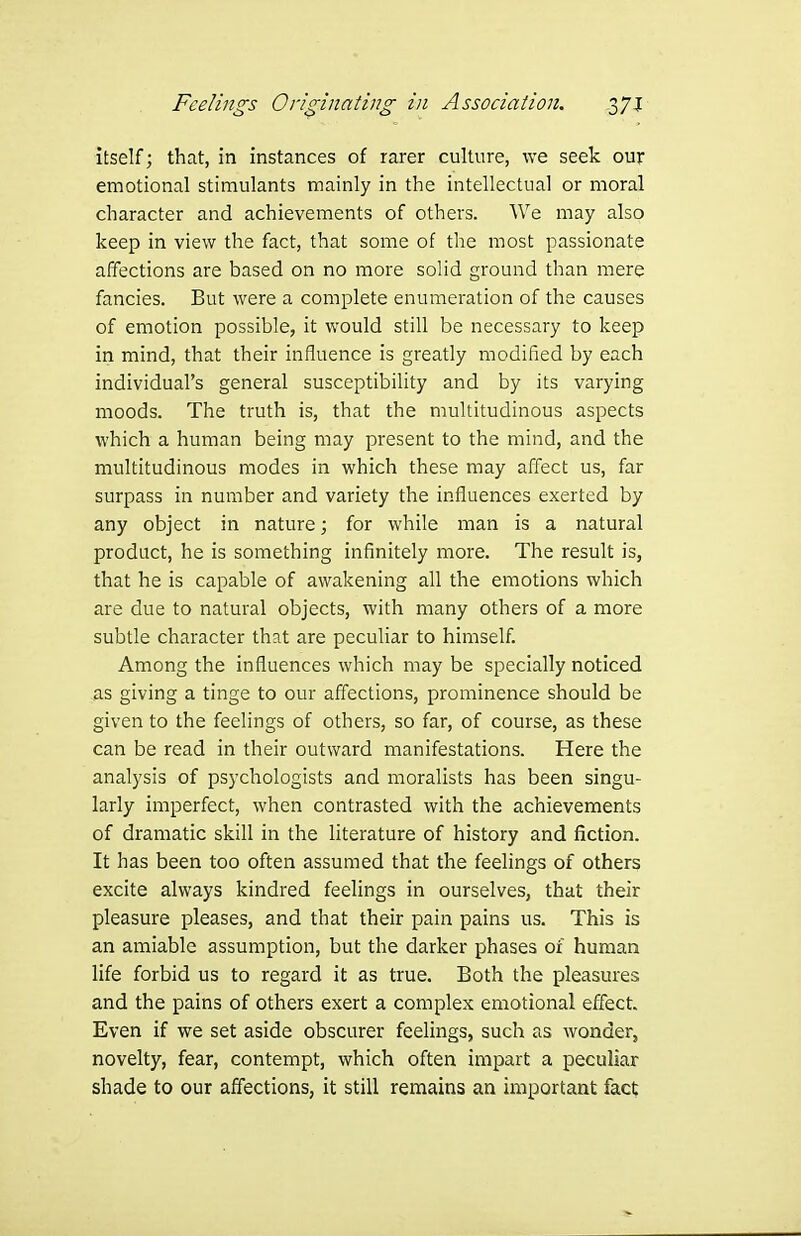 itself; that, in instances of rarer culture, we seek our emotional stimulants mainly in the intellectual or moral character and achievements of others. We may also keep in view the fact, that some of the most passionate affections are based on no more solid ground than mere fancies. But were a complete enumeration of the causes of emotion possible, it would still be necessary to keep in mind, that their influence is greatly modified by each individual's general susceptibility and by its varying moods. The truth is, that the multitudinous aspects which a human being may present to the mind, and the multitudinous modes in which these may affect us, far surpass in number and variety the influences exerted by any object in nature; for while man is a natural product, he is something infinitely more. The result is, that he is capable of awakening all the emotions which are due to natural objects, with many others of a more subtle character that are peculiar to himself. Among the influences which may be specially noticed as giving a tinge to our affections, prominence should be given to the feelings of others, so far, of course, as these can be read in their outward manifestations. Here the analysis of psychologists and moralists has been singu- larly imperfect, when contrasted with the achievements of dramatic skill in the literature of history and fiction. It has been too often assumed that the feelings of others excite always kindred feelings in ourselves, that their pleasure pleases, and that their pain pains us. This is an amiable assumption, but the darker phases 01 human life forbid us to regard it as true. Both the pleasures and the pains of others exert a complex emotional effect. Even if we set aside obscurer feelings, such as wonder, novelty, fear, contempt, which often impart a peculiar shade to our affections, it still remains an important fact