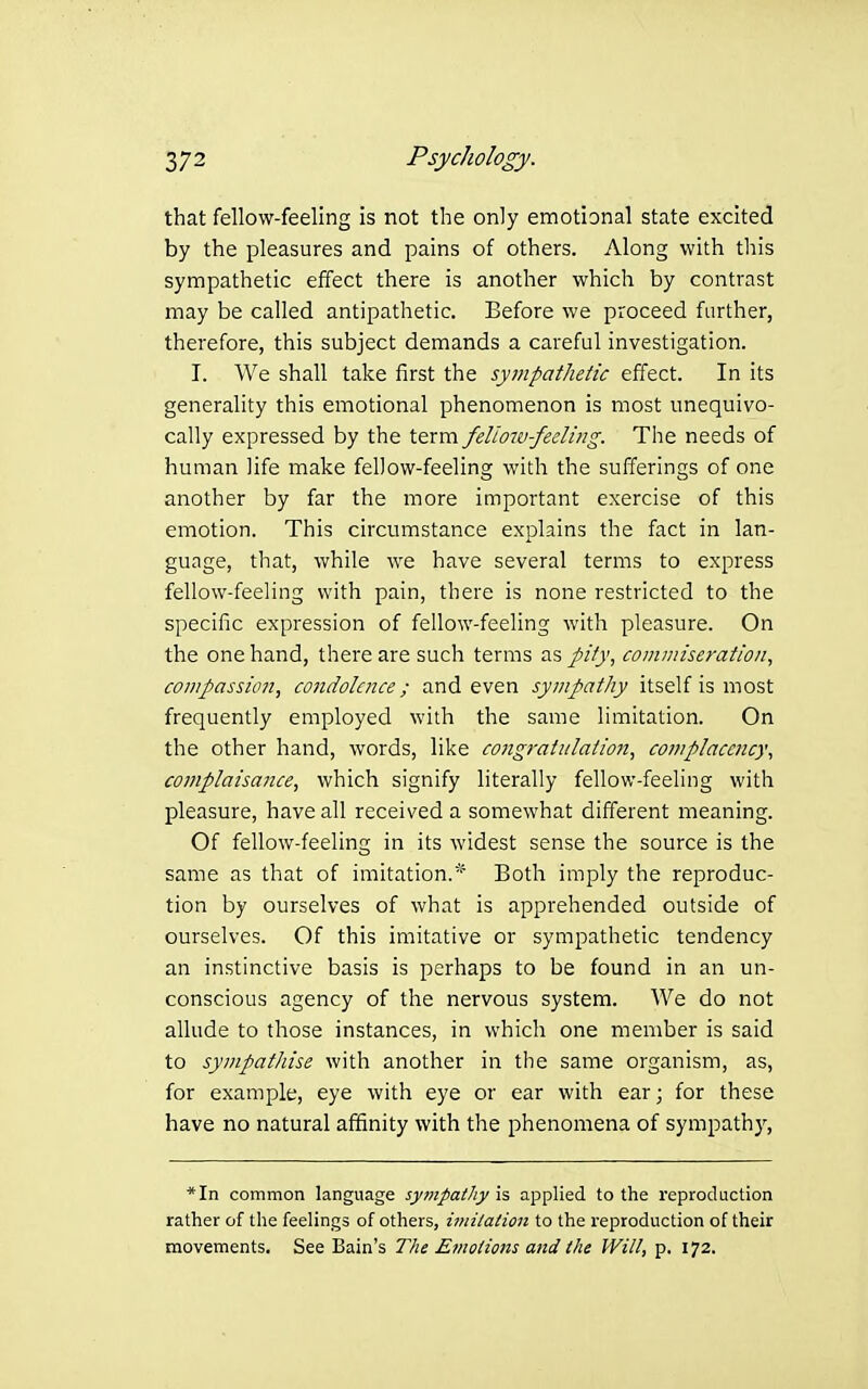 that fellow-feeling is not the only emotional state excited by the pleasures and pains of others. Along with this sympathetic effect there is another which by contrast may be called antipathetic. Before we proceed further, therefore, this subject demands a careful investigation. I. We shall take first the sympathetic effect. In its generality this emotional phenomenon is most unequivo- cally expressed by the term feliow-feeling. The needs of human life make fellow-feeling with the sufferings of one another by far the more important exercise of this emotion. This circumstance explains the fact in lan- guage, that, while we have several terms to express fellow-feeling with pain, there is none restricted to the specific expression of fellow-feeling with pleasure. On the one hand, there are such terms as pity, comnnseration, compassion, condolence; and even sympathy itself is most frequently employed with the same limitation. On the other hand, words, like congratulation, complacency, complaisance, which signify literally fellow-feeling with pleasure, have all received a somewhat different meaning. Of fellow-feeling in its widest sense the source is the same as that of imitation.* Both imply the reproduc- tion by ourselves of what is apprehended outside of ourselves. Of this imitative or sympathetic tendency an instinctive basis is perhaps to be found in an un- conscious agency of the nervous system. We do not allude to those instances, in which one member is said to sympathise with another in tiie same organism, as, for example, eye with eye or ear with ear; for these have no natural affinity with the phenomena of sympathy, *In common language sympathy is applied to the reproduction rather of the feelings of others, i??n/aHon to the reproduction of their movements. See Bain's The Emotions and the Will, p. 172.