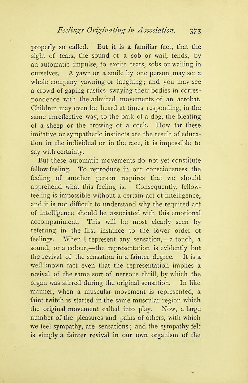 properly so called. But it is a familiar fact, that the sight of tears, the sound of a sob or wail, tends, by an automatic impulse, to excite tears, sobs or wailing in ourselves. A yawn or a smile by one person may set a whole company yawning or laughing; and you may see a crowd of gaping rustics swaying their bodies in corres- pondence with the admired movements of an acrobat. Children may even be heard at times responding, in the same unreflective way, to the bark of a dog, the bleating of a sheep or the crowing of a cock. How far these imitative or sympathetic instincts are the result of educa- tion in the individual or in the race, it is impossible to say with certainty. But these automatic movements do not yet constitute fellow-feeling. To reproduce in our consciousness the feeling of another person requires that we should apprehend what this feeling is. Consequently, fellow- feeling is impossible without a certain act of intelligence, and it is not difficult to understand why the required act of intelligence should be associated with this emotional accompaniment. This will be most clearly seen by referring in the first instance to the lower order of feelings. When I represent any sensation,—a touch, a sound, or a colour,—the representation is evidently but the revival of the sensation in a fainter degree. It is a well-known fact even that the representation implies a revival of the same sort of nervous thrill, by which the organ was stirred during the original sensation. In like manner, when a muscular movement is represented, a faint twitch is started in the same muscular region which the original movement called into play. Now, a large number of the pleasures and pains of others, with which we feel sympathy, are sensations; and the sympathy felt is simply a fainter revival in our own organism of the