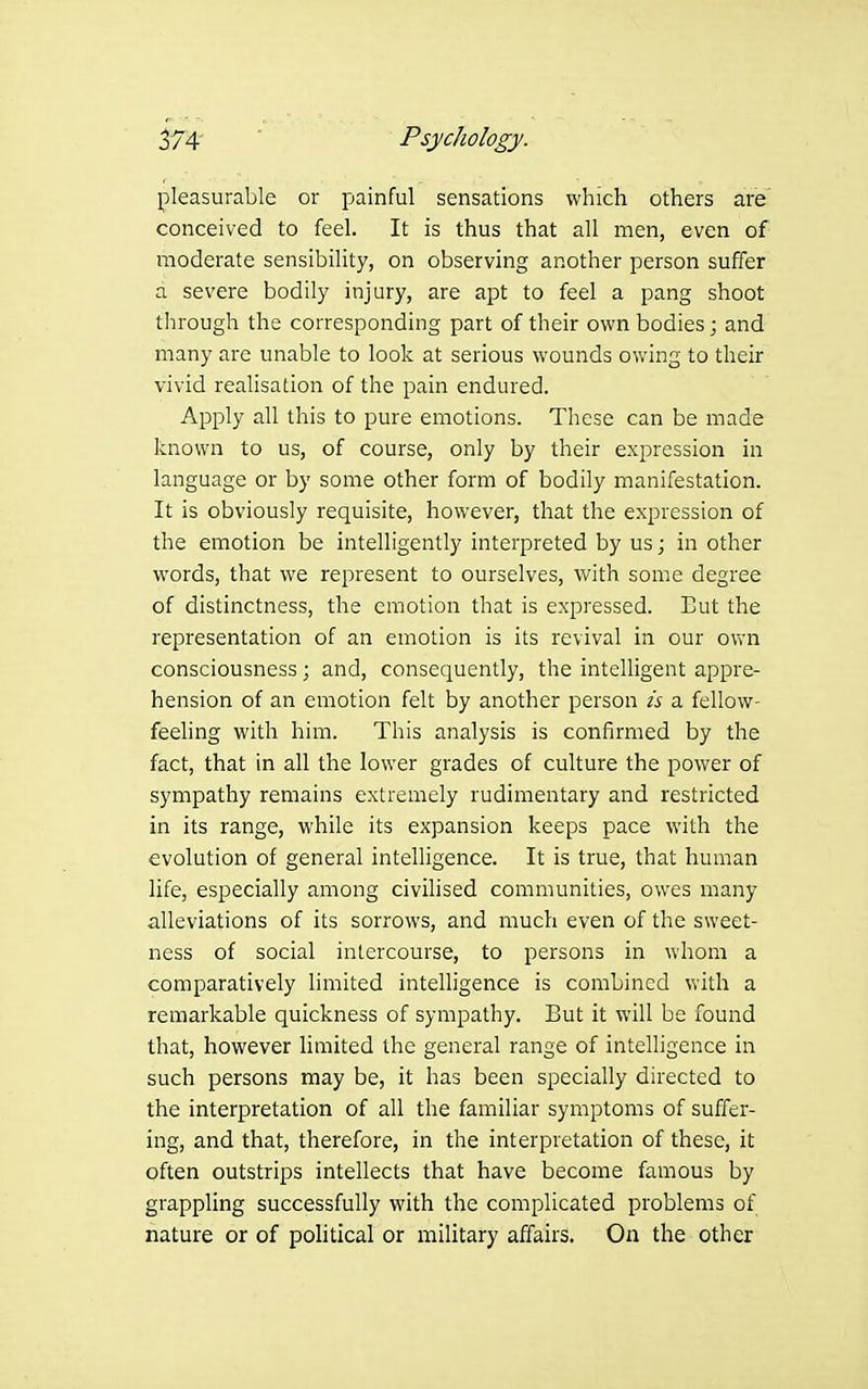 pleasurable or painful sensations which others are conceived to feel. It is thus that all men, even of moderate sensibility, on observing another person suffer a severe bodily injury, are apt to feel a pang shoot through the corresponding part of their own bodies; and many are unable to look at serious wounds owing to their vivid realisation of the pain endured. Apply all this to pure emotions. These can be made known to us, of course, only by their expression in language or by some other form of bodily manifestation. It is obviously requisite, however, that the expression of the emotion be intelligently interpreted by us; in other words, that we represent to ourselves, with some degree of distinctness, the emotion that is expressed. Eut the representation of an emotion is its revival in our own consciousness; and, consequently, the intelligent appre- hension of an emotion felt by another person is a fellow- feeling with him. This analysis is confirmed by the fact, that in all the lower grades of culture the power of sympathy remains extremely rudimentary and restricted in its range, while its expansion keeps pace with the evolution of general intelligence. It is true, that human life, especially among civilised communities, owes many alleviations of its sorrows, and much even of the sweet- ness of social intercourse, to persons in whom a comparatively limited intelligence is combined with a remarkable quickness of sympathy. But it will be found that, however limited the general range of intelligence in such persons may be, it has been specially directed to the interpretation of all the familiar symptoms of suffer- ing, and that, therefore, in the interpretation of these, it often outstrips intellects that have become famous by grappling successfully with the complicated problems of nature or of political or military affairs. On the other
