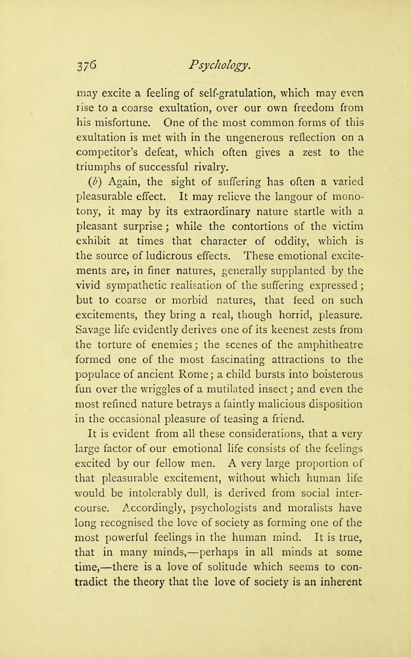 may excite a feeling of self-gratulation, which may even rise to a coarse exultation, over our own freedom from his misfortune. One of the most common forms of this exultation is met with in the ungenerous reflection on a competitor's defeat, which often gives a zest to the triumphs of successful rivalry. {b) Again, the sight of suffering has often a varied pleasurable effect. It may relieve the langour of mono- tony, it may by its extraordinary nature startle with a pleasant surprise ; while the contortions of the victim exhibit at times that character of oddity, which is the source of ludicrous effects. These emotional excite- ments are, in finer natures, generally supplanted by the vivid sympathetic realisation of the suffering expressed; but to coarse or morbid natures, that feed on such excitements, they bring a real, though horrid, pleasure. Savage life evidently derives one of its keenest zests from the torture of enemies; the scenes of the amphitheatre formed one of the most fascinating attractions to the populace of ancient Rome; a child bursts into boisterous fun over the wriggles of a mutilated insect; and even the most refined nature betrays a faintly malicious disposition in the occasional pleasure of teasing a friend. It is evident from all these considerations, that a very large factor of our emotional life consists of the feelings excited by our fellow men. A very large proportion of that pleasurable excitement, without which human life would be intolerably dull, is derived from social inter- course. Accordingly, psychologists and moralists have long recognised the love of society as forming one of the most powerful feelings in the human mind. It is true, that in many minds,—perhaps in all minds at some time,—there is a love of solitude which seems to con- tradict the theory that the love of society is an inherent