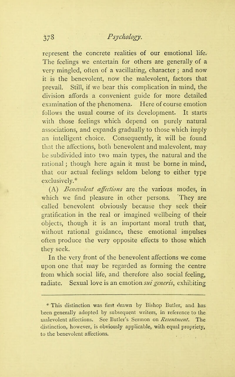 represent the concrete realities of our emotional life.- The feelings we entertain for others are generally of a very mingled, often of a vacillating, character; and now it is the benevolent, now the malevolent, factors that prevail. Still, if we bear this complication in mind, the division affords a convenient guide for more detailed examination of the phenomena. Here of course emotion follows the usual course of its development. It starts with those feelings which depend on purely natural associations, and expands gradually to those which imply an intelligent choice. Consequently, it will be found that the affections, both benevolent and malevolent, may be subdivided into two main types, the natural and the rational; though here again it must be borne in mind, that our actual feehngs seldom belong to either type exclusively.* (A) Benevolent affections are the various modes, in which we find pleasure in other persons. They are called benevolent obviously because they seek their gratification in the real or imagined wellbeing of their objects, though it is an important moral truth that, without rational guidance, these emotional impulses often produce the very opposite effects to those which they seek. In the very front of the benevolent affections we come upon one that may be regarded as forming the centre from which social life, and therefore also social feeling, radiate. Sexual love is an emotion sui generis, exhibiting * This distinction was first drawn by Bishop Butler, and has been generally adopted by subsequent writers, in reference to the malevolent affections. See Butler's Sermon on Resenlmcnt. The distinction, however, is obviously applicable, with equal propriety, to the benevolent affections.