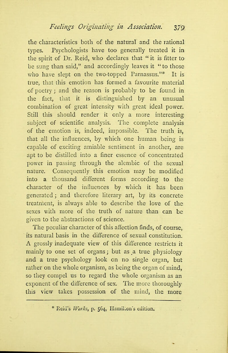 the characteristics both of the natural and the rational types. Psychologists have too generally treated it in the spirit of Dr. Reid, who declares that  it is fitter to be sung than said, and accordingly leaves it  to those who have slept on the two-topped Parnassus.* It is true, that this emotion has formed a favourite material of poetry; and the reason is probably to be found in the fact, tliat it is distinguished by an unusual combination of great intensity with great ideal power. Still this should render it only a more interesting subject of scientific analysis. The complete analysis of the emotion is, indeed, impossible. The truth is, that all the influences, by which one human being is capable of exciting amiable sentiment in another, are apt to be distilled into a finer essence of concentrated power in passing through the alembic of the sexual nature. Consequently this emotion may be modified into a thousand different forms according to the character of the influences by which it has been generated; and therefore literary art, by its concrete treatment, is always able to describe the love of the sexes with more of the truth of nature than can be given to the abstractions of science. The peculiar character of this affection finds, of course, its natural basis in the difference of sexual constitution. A grossly inadequate view of this difference restricts it mainly to one set of organs; but as _a true physiology and a true psychology look on no single organ, but rather on the whole organism, as being the organ of mind, so they compel us to regard the whole organism as an exponent of the difference of sex. The more thoroughly this vi^;w takes possession of the mind, the more * Reid's WovkSf p. 564, HamiUon's edition.