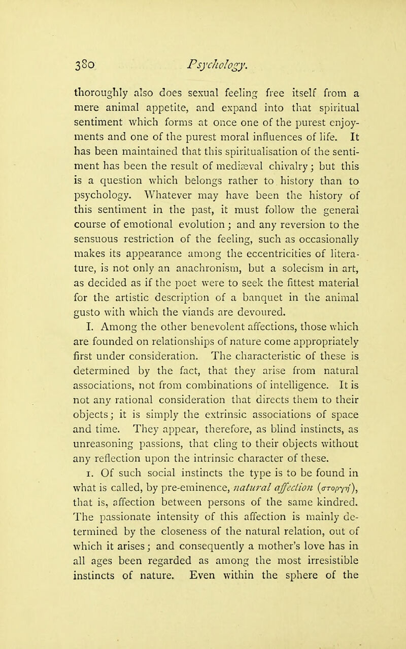thoroughly also does sexual feeling free itself from a mere anunal appetite, and expand into that spiritual sentiment which forms at once one of the purest enjoy- ments and one of the purest moral influences of life. It has been maintained that this spiritualisation of the senti- ment has been the result of medi?3val chivalry; but this is a question which belongs rather to history than to psychology. Whatever may have been the history of this sentiment in the past, it must follow the general course of emotional evolution ; and any reversion to the sensuous restriction of the feeling, such as occasionally makes its appearance among the eccentricities of litera- ture, is not only an anachronism, but a solecism in art, as decided as if the poet were to seek the fittest material for the artistic description of a banquet in the animal gusto with which the viands are devoured. I. Among the other benevolent affections, those which are founded on relationships of nature come appropriately first under consideration. The characteristic of these is determined by the fact, that they arise from natural associations, not from combinations of intelligence. It is not any rational consideration that directs them to their objects; it is simply the extrinsic associations of space and time. They appear, therefore, as blind instincts, as unreasoning passions, that cling to their objects without any reflection upon the intrinsic character of these. I. Of such social instincts the type is to be found in what is called, by pre-eminence, jiaim-al affection {a-Topyr]'), that is, affection between persons of the same kindred. The passionate intensity of this affection is mainly de- termined by the closeness of the natural relation, out of which it arises; and consequently a mother's love has in all ages been regarded as among the most irresistible instincts of nature. Even within the sphere of the