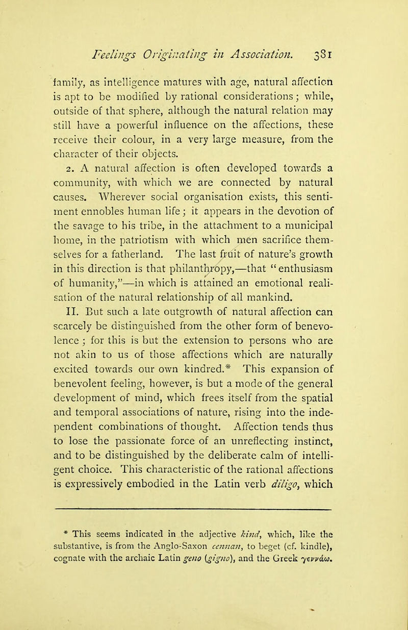 family, as intelligence matures with age, natural affeclicn is apt to be modified by rational considerations; while, outside of that sphere, although the natural relation may still have a powerful influence on the affections, these receive their colour, in a very large measure, from the character of their objects. 2. A natural affection is often developed towards a community, with which we are connected by natural causes. Wherever social organisation exists, this senti- ment ennobles human life; it appears in the devotion of the savage to his tribe, in the attachment to a municipal home, in the patriotism with which men sacrifice them- selves for a fatherland. The last fruit of nature's growth in this direction is that philanthropy,—that  enthusiasm of humanity,—in which is attained an emotional reali- sation of the natural relationship of all mankind. II. But such a late outgrowth of natural affection can scarcely be distinguished from the other form of benevo- lence ; for this is but the extension to persons who are not akin to us of those affections which are naturally excited towards our own kindred.* This expansion of benevolent feeling, however, is but a mode of the general development of mind, which frees itself from the spatial and temporal associations of nature, rising into the inde- pendent combinations of thought. Affection tends thus to lose the passionate force of an unreflecting instinct, and to be distinguished by the dehberate calm of inteUi- gent choice. This characteristic of the rational affections is expressively embodied in the Latin verb diU:^o, which * This seems indicated in the adjective kind, which, like the substantive, is from the Anglo-Saxon cennan, to beget (cf. liindle), cognate with the archaic Latin geno {gigno), and the Greek '^ivva.u.