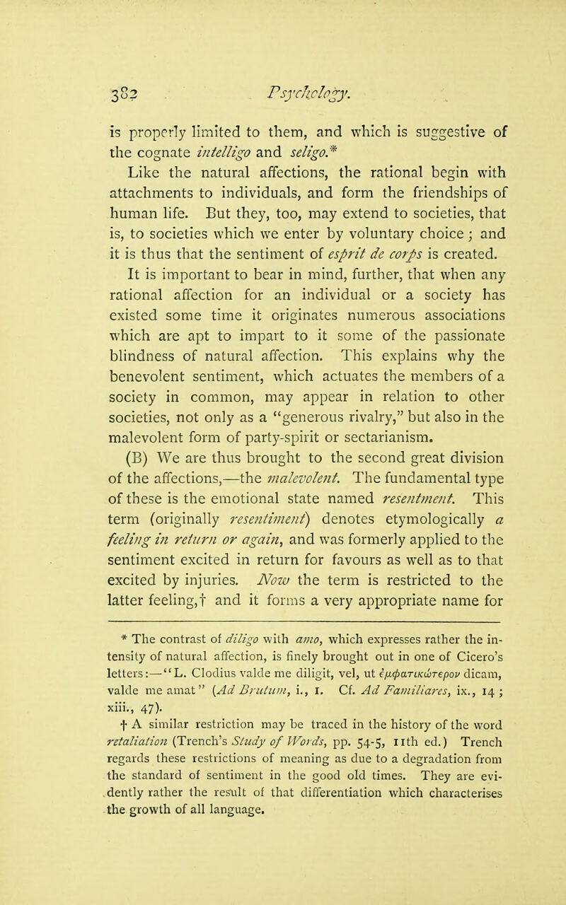 3S2 Psjrhdojy. is properly limited to them, and which is suggestive of the cognate intelligo and seligo* Like the natural affections, the rational begin with attachments to individuals, and form the friendships of human life. But they, too, may extend to societies, that is, to societies which we enter by voluntary choice ; and it is thus that the sentiment of esprit de corps is created. It is important to bear in mind, further, that when any rational affection for an individual or a society has existed some time it originates numerous associations which are apt to impart to it some of the passionate bhndness of natural affection. This explains why the benevolent sentiment, which actuates the members of a society in common, may appear in relation to other societies, not only as a generous rivalry, but also in the malevolent form of party-spirit or sectarianism. (B) We are thus brought to the second great division of the affections,—the malevolent. The fundamental type of these is the emotional state named resentment. This term (originally resentiment) denotes etymologically a feeling in return or again, and was formerly applied to tlie sentiment excited in return for favours as well as to that excited by injuries. Now the term is restricted to the latter feeling,! and it forms a very appropriate name for * The contrast of diligo with amo, which expresses rather the in- tensity of natural affection, is finely brought out in one of Cicero's letters:—-L. Clodius valde me diligit, vel, ut e/xcpaTCKwrepov dicam, valde meamat [Ad Brutum, i., i. Cf. Ad Fa??iiliares, ix., 14; xiii., 47). t A similar restriction may be traced in the history of the word retaliation {Trenc\Cs Shcdy of Words, pp. 54-5, nth ed.) Trench regards these restrictions of meaning as due to a degradation from the standard of sentiment in the good old times. They are evi- .dently rather the res'ult of that differentiation which characterises the growth of all language.