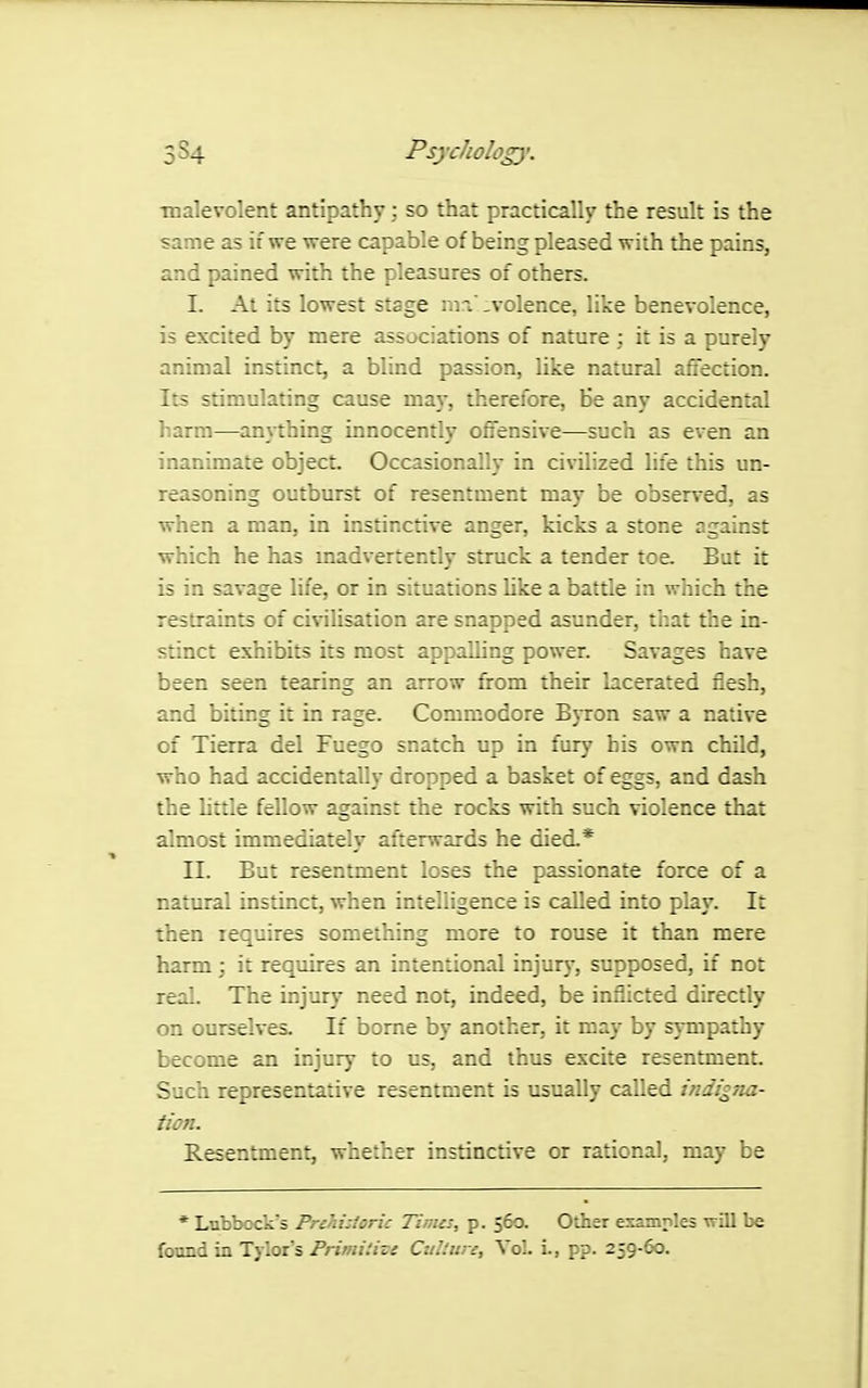 malevolent antipathyso that practically the result is the same as if we were capable of being pleased with the pains, and pained with the pleasures of others. I. At its lowest stage mn :volence, like benevolence, is excited by mere associations of nature ; it is a purely animal instinct, a blind passion, like natural afTection. Its stimulating cause may, therefore, He any accidental harm—anjthing innocently offensive—such as even an inanimate object Occasionally in civilized life this un- reasoning outburst of resentment may be observed, as when a man, in instinctive anger, kicks a stone against which he has madvertently struck a tender toe. But it is in savage life, or in situations Uke a battle in which the restraints of civilisation are snapped asunder, that the in- stinct exhibits its most appalling power. Savages have been seen tearing an arrow from their lacerated flesh, and biting it in rage. Commodore Byron saw a native of Tierra del Fuego snatch up in fury his own child, who had accidentally dropped a basket of eggs, and dash the httle fellow against the rocks with such violence that almost immediately afterwards he died.* II. But resentment loses the passionate force of a natural instinct, when intelligence is called into play. It then requires something more to rouse it than mere harm; it requires an intentional injury, supposed, if not real. The injury need not, indeed, be inflicted directly on ourselves. If borne by another, it may by sympathy become an injury to us, and thus excite resentment. Such representative resentment is usually called indigTia- tion. Resentment, whether instinctive or rational, may be * Lnbbcck's Prc'ii:lcric Tinus, p. 560. Olhsr ena—.es vrUl be found in Tylor s Primiiise Culture, Vol. L, pp. 259.60.