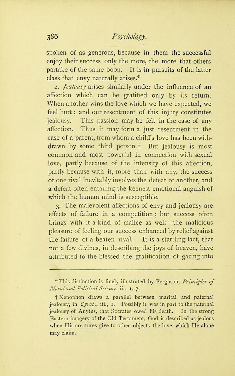 spoken of as generous, because in them the successful enjoy their success only the more, the more that others partake of the same boon. It is in pursuits of the latter class that envy naturally arises.* 2. Jealousy arises similarly under the influence of an affection which can be gratified only by its return. When another wins the love which we have expected, we feel liurt; and our resentment of this injury constitutes jealousy. This passion may be felt in the case of any affection. Thus it may form a just resentment in the case of a parent, from whom a child's love has been with- drawn by some third person, f But jealousy is most common and most powerful in connection with sexual love, partly because of the intensity of this affection, partly because with it, more than with any, the success of one rival inevitably involves the defeat of another, and a defeat often entailing the keenest emotional anguish of which the human mind is susceptible. 3. The malevolent affections of envy and jealousy are effects of failure in a competition; but success often brings with it a kind of malice as well—the malicious pleasure of feeling our success enhanced by relief against the failure of a beaten rival. It is a startling fact, that not a few divines, in describing the joys of heaven, have attributed to the blessed the gratification of gazing into * This distinction is finely illustrated by Ferguson, Principles of Mo7-al and Political Science, ii., I, 7. + Xenophon draws a parallel between marital and paternal jealousy, in Cyrop., iii., I. Possibly it was in part to the paternal jealousy of Anytus, that Socrates owed his death. In the strong Eastern imagery of the Old Testament, God is described as jealous when His creatures give to other objects the love which He alone may claim.